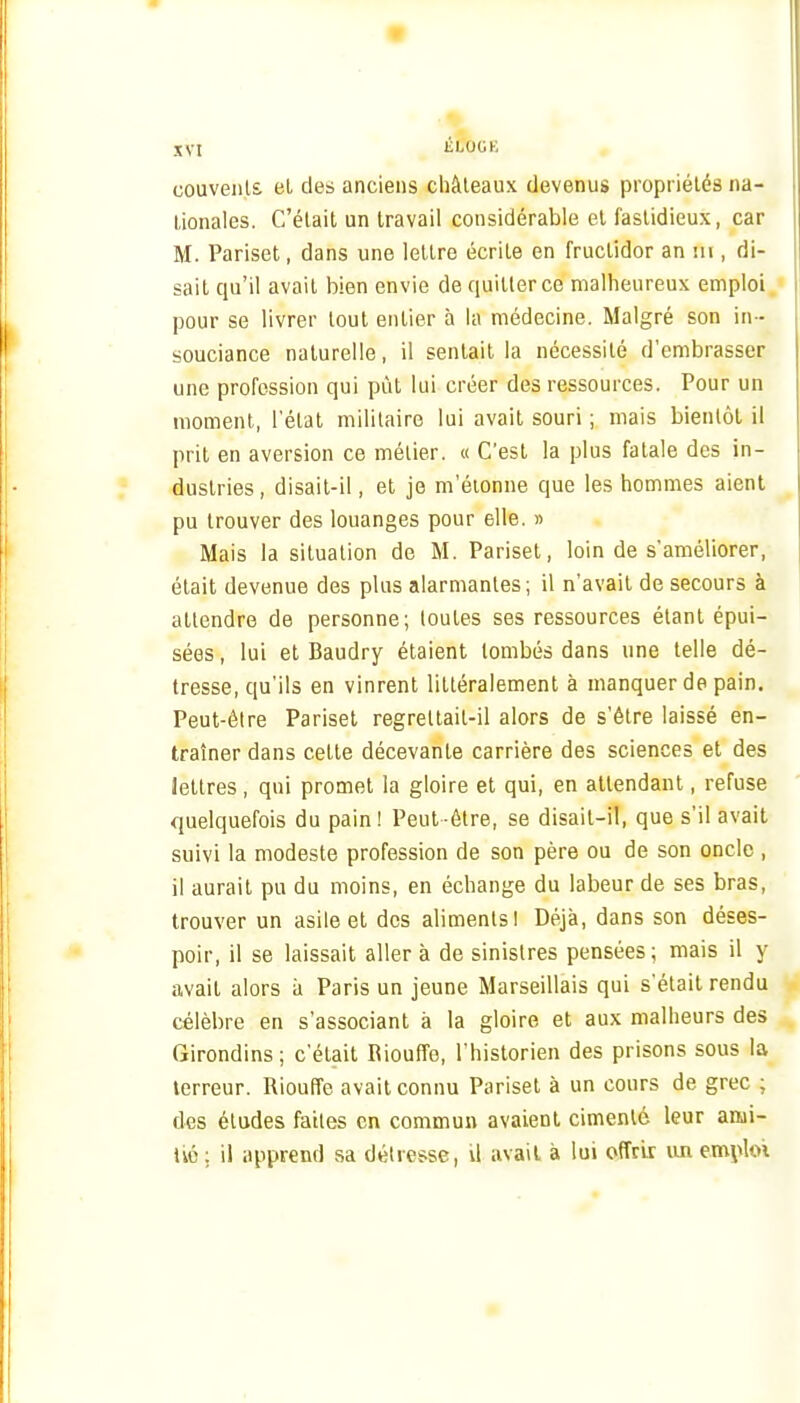 couvenls. et des anciens châteaux devenus propriétés na- tionales. C'était un travail considérable et fastidieux, car M. Pariset, dans une lettre écrite en fructidor an m , di- sait qu'il avait bien envie de quitter ce malheureux emploi pour se livrer tout entier à la médecine. Malgré son in - souciance naturelle, il sentait la nécessité d'embrasser une profession qui pût lui créer des ressources. Pour un moment, l'état militaire lui avait souri ; mais bientôt il prit en aversion ce métier. « C'est la plus fatale des in- dustries, disait-il, et je m'éionne que les hommes aient pu trouver des louanges pour elle. » Mais la situation de M. Pariset, loin de s'améliorer, était devenue des plus alarmantes ; il n'avait de secours à attendre de personne; toutes ses ressources étant épui- sées , lui et Baudry étaient tombés dans une telle dé- tresse, qu'ils en vinrent littéralement à manquer de pain. Peut-être Pariset regrettait-il alors de s'être laissé en- traîner dans cette décevante carrière des sciences et des lettres , qui promet la gloire et qui, en attendant, refuse quelquefois du pain! Peut-être, se disait-il, que s'il avait suivi la modeste profession de son père ou de son oncle , il aurait pu du moins, en échange du labeur de ses bras, trouver un asile et des aliments! Déjà, dans son déses- poir, il se laissait aller à de sinistres pensées; mais il y avait alors à Paris un jeune Marseillais qui s'était rendu célèbre en s'associant à la gloire et aux malheurs des Girondins; c'était Biouffe, l'historien des prisons sous la terreur. Bioufîe avait connu Pariset à un cours de grec ; des études faites en commun avaient cimenté leur ami- Ivé ; il apprend sa détresse, U avait à lui offrir un emploi