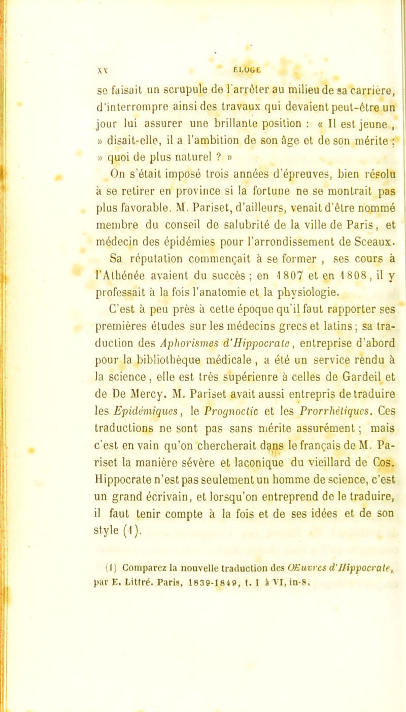 se faisait un scrupule de i'arrèler au milieu de sa carrière, d'interrompre ainsi des travaux qui devaient peut-être un jour lui assurer une brillante position : « Il est jeune , « disait-elle, il a l'ambition de son âge et de son mérite ; » quoi de plus naturel ? » On s'était imposé trois années d'épreuves, bien résolu à se retirer en province si la fortune ne se montrait pas plus favorable. M. Pariset, d'ailleurs, venait d'être nommé membre du conseil de salubrité de la ville de Paris, et médecin des épidémies pour l'arrondissement de Sceaux. Sa réputation commençait à se former , ses cours à l'Athénée avaient du succès ; en 1 807 et en 1 808 , il y professait à la fois l'analomie et la physiologie. C'est à peu près à cette époque qu'il faut rapporter ses premières études sur les médecins grecs et latins ; sa tra- duction des Âpho7'ismes d'Hippocrato, entreprise d'abord pour la bibliothèque médicale , a été un service rendu à la science, elle est très supérienre à celles de Gardeil et de De Mercy. M. Pariset avait aussi entrepris de traduire les Epidémiques, le Prognoclic et les Prorrhêliqucs. Ces traductions ne sont pas sans mérite assurément ; mais c'est en vain qu'on chercherait dans le français de M. Pa- riset la manière sévère et laconique du vieillard de Cos. Hippocrate n'est pas seulement un homme de science, c'est un grand écrivain, et lorsqu'on entreprend de le traduire, il faut tenir compte à la fois et de ses idées et de son style (1). (1) Comparez la nouvelle traduction des OEuvrcs d'Hippocrate, par E. Littré. Paris, 1839-184P, I. I à vi, in-8.