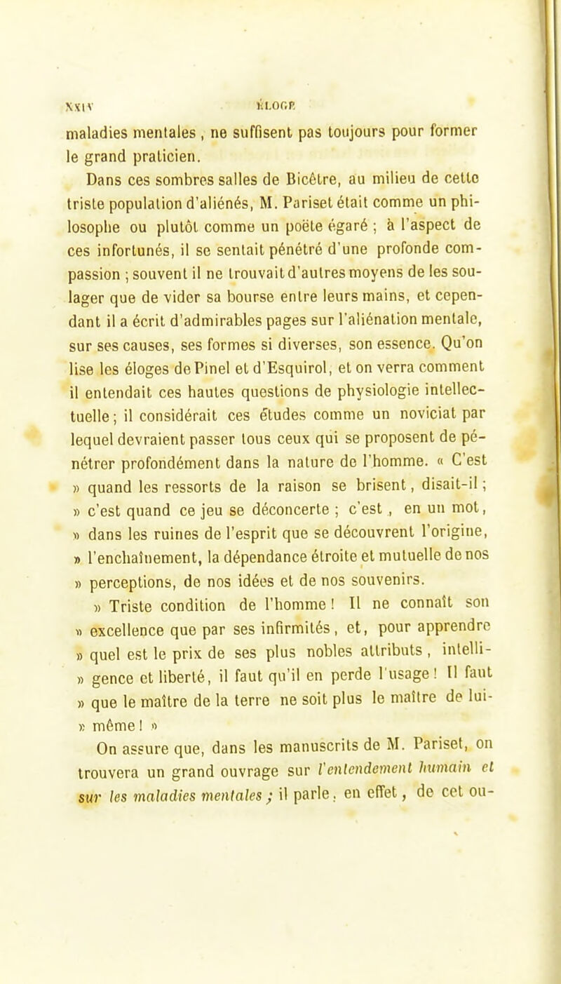 maladies mentales , ne suffisent pas toujours pour former le grand praticien. Dans ces sombres salles de Bicêtre, au milieu de cette triste population d'aliénés, M. Pariset était comme un phi- losophe ou plutôt comme un poëte égaré ; à l'aspect de ces infortunés, il se sentait pénétré d'une profonde com- passion ; souvent il ne trouvait d'autres moyens de les sou- lager que de vider sa bourse entre leurs mains, et cepen- dant il a écrit d'admirables pages sur l'aliénation mentale, sur ses causes, ses formes si diverses, son essence. Qu'on lise les éloges dePinel et d'Esquirol, et on verra comment il entendait ces hautes questions de physiologie intellec- tuelle ; il considérait ces études comme un noviciat par lequel devraient passer tous ceux qui se proposent de pé- nétrer profondément dans la nature de l'homme. « C'est » quand les ressorts de la raison se brisent, disait-il ; » c'est quand ce jeu se déconcerte ; c'est , en un mot, » dans les ruines de l'esprit que se découvrent l'origine, » l'enchaînement, la dépendance étroite et mutuelle de nos » perceptions, de nos idées et de nos souvenirs. » Triste condition de l'homme ! Il ne connaît son « excellence que par ses infirmités, et, pour apprendre » quel est le prix de ses plus nobles attributs , intelli- » gence et liberté, il faut qu'il en perde l usage ! Il faut » que le maître de la terre ne soit plus le maître de lui- B même ! n On assure que, dans les manuscrits de M. Pariset, on trouvera un grand ouvrage sur l'enlendcmenl humain et sur les maladies mentales ; il parle. en effet, de cet ou-