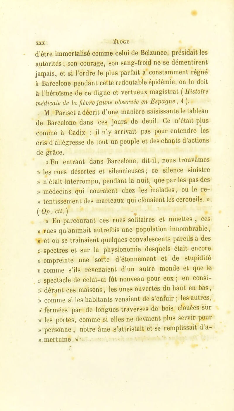 d'être immortalisé comme celui de Belzunce, présidait les autorités ; son courage, son sang-froid ne se démentirent jaipais, et si l'ordre le plus parfait a constamment régné à Barcelone pendant cette redoutable épidémie, on le doit à l'héroïsme de ce digne et vertueux magistrat ( Histoire viédicale de la pèvre jaune observée en Espagne, 1 ). M. Pariset a décrit d'une manière saisissante le tableau de Barcelone dans ces jours de deuil. Ce n'était pjus comme à Cadix : il n'y arrivait pas pour entendre les cris d'allégresse de tout un peuple et des chants d'actions de grâce. « En entrant dans Barcelone, dit-il, nous trouvâmes » les rues désertes et silencieuses ; ce silence sinistre ft n'était interrompu, pendant la nuit, que par les pas des « médecins qui couraient chez les malades, ou le re- » lenlissemenl des marteaux qui clouaient les cercueils. » {Op. cil.) ■ « En parcourant ces rues solitaires et muettes , ces » rues qu'animait autrefois une population innombrable, » et où se traînaient quelques convalescents pareils à des » spectres et sur la physionomie desquels était encore » empreinte une sorte d'étonnement et de stupidité ■» comme s'ils revenaient d'un autre monde et que le » spectacle de celui-ci fût nouveau pour eux ; en consi- » dérant ces maisons, les unes ouvertes du haut en bas, » comme si les habitants venaient de s'enfuir ; les autres, ,y fermées par de longues traverses de bois clouées sur » les portes, comme si elles ne devaient plus servir pour » personne, notre âme s'attristait et se remplissait d'a- ».mertume. •» ■