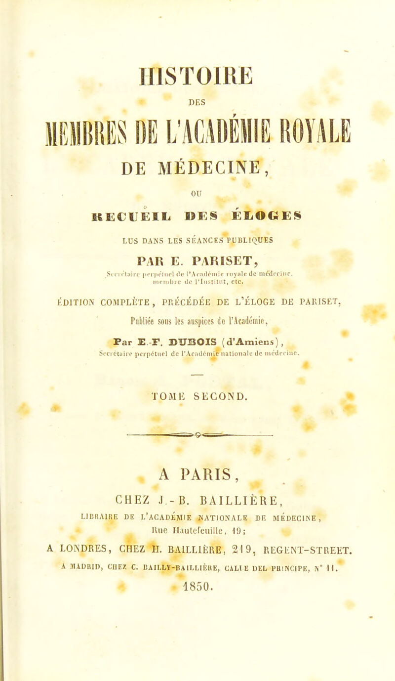 HISTOIRE DES IIEIIBRES DE L'ACADÉilE ROYALE DE MÉDECINE, ou LUS DANS LES SÉANCES PUBLIQUES PAR E. PARISET, S<('n Ijiirc pri ju-tiipl (te l'Acnrlpiiiic iiiyiilpdc niédcriiir. iiii'iiibic lie rlii^Iitnt, etc. ÉDITION COMPLÈTE, PRÉCÉDÉE DE L'ÉLOGE DE PAIÎISET, Piililice sniis les auspccs Je rjkaJcmic, Par E.-F. DU330IS (d'Amiens), Seciét^jîre peipéliiel de i'Acadcniiè nationale de nu-dfi iiip. TOMU SECOND. A PARIS, CHEZ J -B. BAILLIÈRE, LIBIIAIIIE DE l'académie NATIONALE DE MEDECINE, Une IJauleleuiUe, 19; A LOiNDRES, CHEZ H. BAILLIÈRE, 219, REGENT-STREET. A illAUHID, CI1E7. C. BAILLÏ-BAILLIÈHE, CALI E DEL PHINCIPE, l\° II.