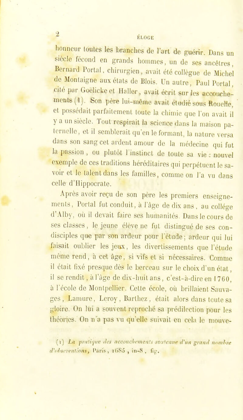 * lil.OGE lionneur loutes les branches de larl de guérir. Dans un siècle fécond en grands hommes, un de ses ancêtres, Bernard Portai, chirurgien, avait été collègue de Michel de Monlaigne aux états de Blois. Un autre, Paul Portai, cité par Goëlickect Ilalier, avait écrit sur Jes accouche- ments (1). Son pèr€ lui-mêine avaU étudié sous Rouelle, et possédait parfaitement loule la chimie que Ion avait il y a un siècle. Tout respirait la science dans la maison pa- Icrncllc, et il semblerait qu'en le formant, la nature versa dans son sang cet ardent amour de la médecine qui fut la passion , ou plutôt l'instinct de toute sa vie : nouvel exemple de ces traditions héréditaires qui perpétuent le sa- voir et le talent dans les familles, comme on l'a vu dans celle d'Hippocrate. Après avoir reçu de son père les premiers enseigne- ments. Portai fut conduit, à l'âge de dix ans, au collège d'Alby, où il devait faire ses humanités Dans le cours de ses classes, le jeune élève ne fut distingué de ses con- disciples que par son ardeur pour l'étude; ardeur qui lui faisait oublier les jeux, les divertissements que l'étude même rend, à cet âge, si vifs et si nécessaires. Comme il était fixé presque dès le berceau sur le choix d'un état, il se rendit, à l'âge de dix-huit ans, c'est-à-dire en 1760, à l'école de Montpellier. Cette école, où brillaient Sauva- ges , Lamure, Leroy , Barthcz , était alors dans toute sa gloire. On Itii a souvent reproché sa prédilection pour les théories. On n'a pas vu qu'elle suivait en cela le mouve- (l) La pm'.iqiie ilcs »ccoiic/if/iien!s so:i'c'/iiip d'un grand nnm/'re d'ohscn'iil :nns, Pari.'^, i(iS5 , in-S, Ç\a.