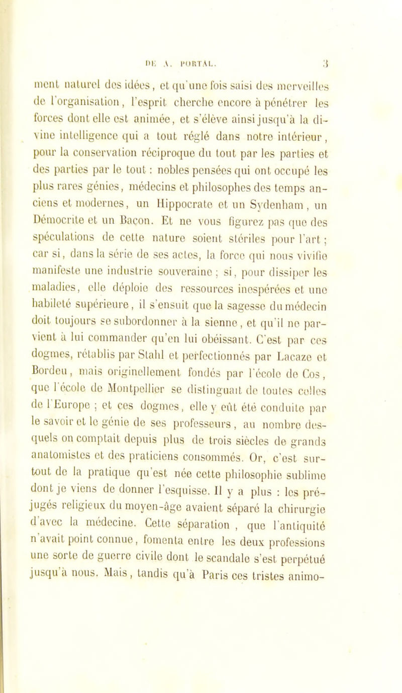 m; A. l'oiiiAi.. ;j mciil iialurol dos idées, et qu'une Ibis saisi des merveilles de l'organisaliou , l'esprit cherche encore à pénétrer les forces dont elle est animée, et s'élève ainsi jusqu'à la di- vine intelligence qui a tout réglé dans notre intérieur, pour la conservation réciproque du tout par les parties et des parties par le tout : nobles pensées qui ont occupé les plus rares génies, médecins et philosophes des temps an- ciens et modernes, un Hippocrate et un Sydenham , un Démocrile et un Bacon. Et ne vous figurez pas que des spéculations de celte nature soient stériles pour l'art ; car si, dans la série de ses actes, la force qui nous vivifie manifeste une industrie souveraine; si, pour dissiper les maladies, elle déploie des ressources inespérées et une habileté supérieure, il s'ensuit que la sagesse du médecin doit toujours se subordonner à la sienne, et qu'il no par- vient à lui commander qu'en lui obéissant. C'est par ces dogmes, rétablis par Stahl et pei'fectionnés par Lacaze et Bordeu, mais originellement fondés par l'école de Cos, que l'école de iMontpcllier se distinguait de toutes celles de l'Europe ; et ces dogmes, elle y eût été conduite par le savoir et le génie de ses professeurs , au nombre des- quels on comptait depuis plus de trois siècles de grands analomistes et des praticiens consommés. Or, c'est sur- tout de la pratique qu'est née cette philosophie sublime dont je viens de donner l'esquisse. Il y a plus : les pré- jugés religieux du moyen-âge avaient séparé la chirurgie d'avec la médecine. Cette séparation , que l'antiquité n'avait point connue, fomenta entre les deux professions une sorte de guerre civile dont le scandale s'est perpétué jusqu'à nous. Mais, tandis qu'à Paris ces tristes animo-