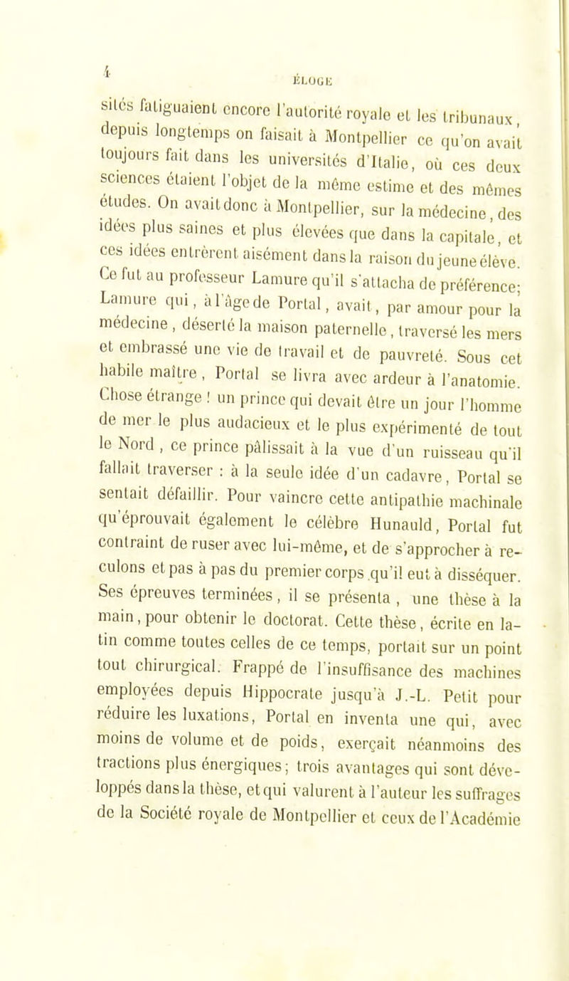 ÉLOGli SUCS faliguaient encore I autorité royale et les tribunaux depuis longtemps on faisait à Montpellier ce qu'on avait toujours fait dans les universités d'Italie, où ces deux sciences étaient l'objet de la même estime et des mêmes études. On avait donc à Montpellier, sur la médecine des idées plus saines et plus élevées que dans la capitale et ces Idées entrèrent aisément dans la raison du jeune élève Ce fut au professeur Lamure qu'il s'attacha de préférence- Lamure qui, à l'Age de Portai, avait, par amour pour là médecine, déserté la maison paternelle, traversé les mers et embrassé une vie de travail et de pauvreté. Sous cet habile maître , Portai se livra avec ardeur à l'anatomie Chose étrange ! un prince qui devait être un jour l'homme de mer le plus audacieux et le plus expérimenté de tout le Nord , ce prince pâlissait à la vue d'un ruisseau qu'il fallait traverser : à la seule idée d'un cadavre, Portai se sentait défaillir. Pour vaincre cette antipathie machinale qu'éprouvait également le célèbre Hunauld, Portai fut contraint de ruser avec lui-même, et de s'approcher à re- culons et pas à pas du premier corps qu'il eut à disséquer. Ses épreuves terminées, il se présenta , une thèse à la main, pour obtenir le doctorat. Cette thèse, écrite en la- lin comme toutes celles de ce temps, portait sur un point tout chirurgical. Frappé de l'insuffisance des machines employées depuis Hippocrate jusqu'à J.-L. Petit pour réduire les luxations. Portai en inventa une qui, avec moins de volume et de poids, exerçait néanmoins des tractions plus énergiques; trois avantages qui sont déve- loppés dans la thèse, et qui valurent à l'auteur les suffrages de la Société royale de Montpellier et ceux de l'Académie