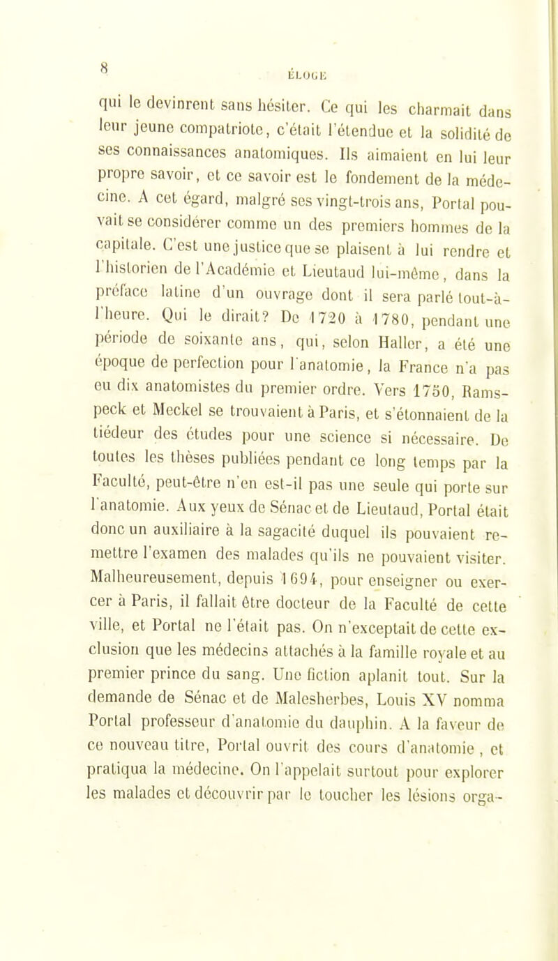 qui le devinrent sans liésiler. Ce qui les charmait dans lenr jeune compatriote, c'était 1 étendue et la solidité de ses connaissances anatomiques. Ils aimaient en lui leur propre savoir, et ce savoir est le fondement de la méde- cine. A cet égard, malgré ses vingt-trois ans, Portai pou- vait se considérer comme un des premiers hommes de la capitale. C'est une justice que se plaisent à lui rendre et l'historien de l'Académie et Lieutaud lui-môme, dans la préface latine d'un ouvrage dont il sera parlé lout-à- l'heure. Qui le dirait? De -1720 à 1780, pendant une période de soixante ans, qui, selon Haller, a été une époque de perfection pour l analomie, la France n'a pas eu di\ anatomistes du premier ordre. Vers 1730, Rams- peck et Meckel se trouvaient à Paris, et s'étonnaient de la tiédeur des études pour une science si nécessaire. De toutes les thèses publiées pendant ce long temps par la Faculté, peut-être n'en est-il pas une seule qui porte sur Tanatomie. Aux yeux de Sénacet de Lieulaud, Portai était donc un auxiliaire à la sagacité duquel ils pouvaient re- mettre l'examen des malades qu'ils ne pouvaient visiter. Malheureusement, depuis 169i, pour enseigner ou exer- cer à Paris, il fallait être docteur de la Faculté de cette ville, et Portai ne l'était pas. On n'exceptait de celte ex- clusion que les médecins attachés à la famille royale et au premier prince du sang. Une fiction aplanit tout. Sur la demande de Sénac et de Malesherbes, Louis XV nomma Portai professeur d'anatomie du dauphin. A la faveur de ce nouveau titre, Portai ouvrit des cours d'anatomie , et pratiqua la médecine. On l'appelait surtout pour explorer les malades et découvrir par le toucher les lésions orga-