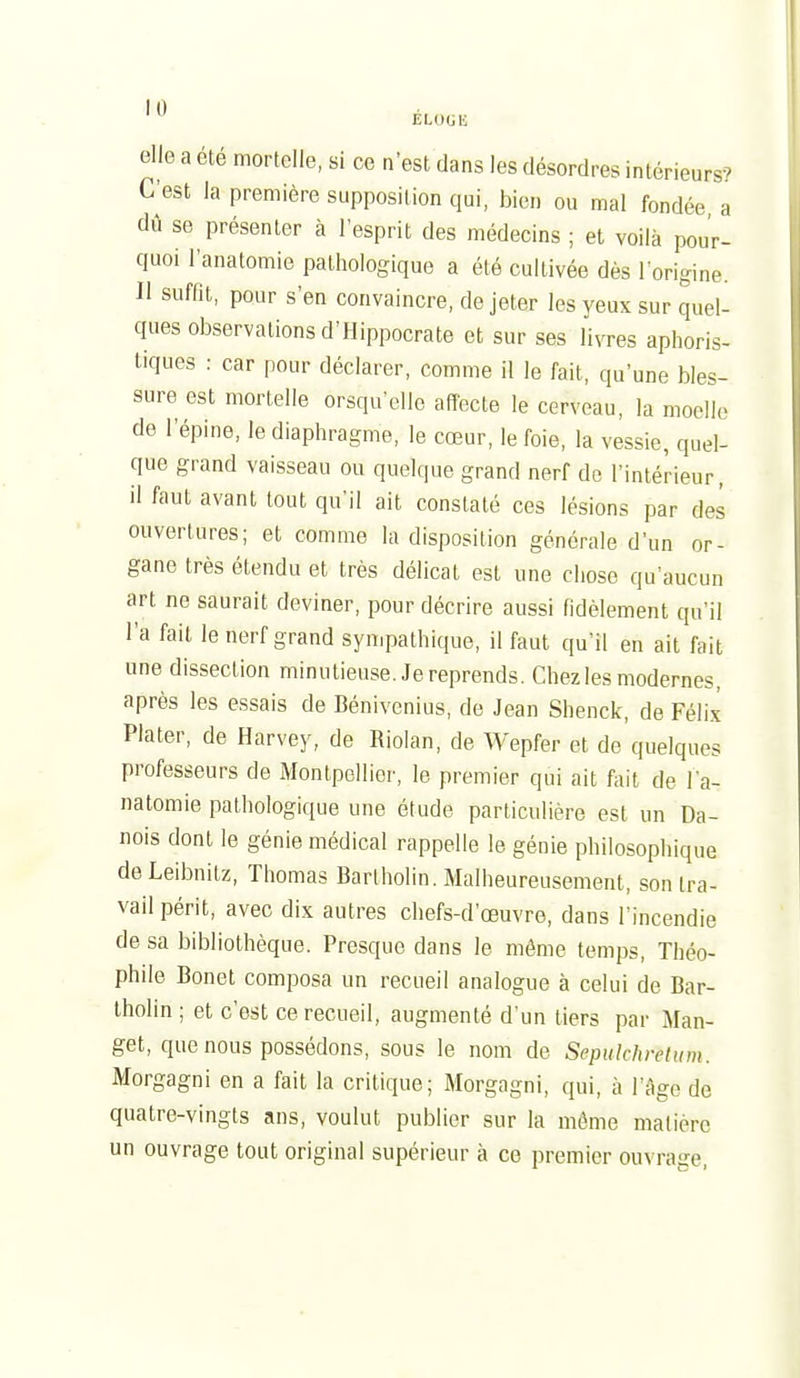 elle a été mortelle, si ce n'est dans les désordres intérieurs? C'est la première supposition qui, bien ou mal fondée a dû se présenter à l'esprit des médecins ; et voilà pour- quoi l'analomie pathologique a été cultivée dès l'origine. Il suffit, pour s'en convaincre, de jeter les yeux sur quel- ques observations d'Hippocrate et sur ses livres aphoris- tiques : car pour déclarer, comme il le fait, qu'une bles- sure est mortelle orsqu'elle affecte le cerveau, la moelle de l'épine, le diaphragme, le cœur, le foie, la vessie, quel- que grand vaisseau ou quelque grand nerf de l'intérieur, il faut avant tout qu'il ait constaté ces lésions par des ouvertures; et comme la disposition générale d'un or- gane très étendu et très délicat est une chose qu'aucun art ne saurait deviner, pour décrire aussi fidèlement qu'il l'a fait le nerf grand sympathique, il faut qu'il en ait fait une dissection minutieuse. Je reprends. Chez les modernes, après les essais de Bénivenius, de Jean Shenck, de Féli.t Plater, de Harvey, de Riolan, de Wepfer et de quelques professeurs de Montpellier, le premier qui ait fait de l a- natomie pathologique une étude particulière est un Da- nois dont le génie médical rappelle le génie philosophique deLeibnilz, Thomas Barlholin. Malheureusement, son tra- vail périt, avec dix autres chefs-d'œuvre, dans l'incendie de sa bibliothèque. Presque dans le même temps, Théo- phile Bonet composa un recueil analogue à celui de Bar- tholin ; et c'est ce recueil, augmenté d'un tiers par Man- get, que nous possédons, sous le nom de Sepulchretum. Morgagni en a fait la critique; Morgagni, qui, à l'Age de quatre-vingts ans, voulut publier sur la même matière un ouvrage tout original supérieur à ce premier ouvrage.