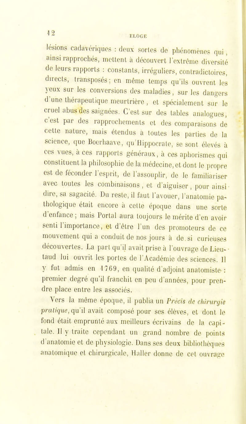 A <9 ELOGE lésions cadavériques : deux sortes do pl)énomènes qui , ainsi rapprochés, mcLlenl à découverl rcxtrémc diversité de leurs rapports : constants, irréguliers, conlradicloires, directs, transposés; en même temps qu'ils ouvrent les yeux sur les conversions des maladies, sur les dangers d'une thérapeutique meurtrière , et spécialement sur le cruel abus des saignées. C'est sur des laljles analogues, c'est par des rapprochements et des comparaisons dé celle nature, mais étendus a toutes les parties de la science, que Boerhaave, qu'Hippoerate, se sont élevés à ces vues, à ces rapports généraux, à ces aphorismes qui constituent la philosophie de la médecine, et dont le propre est de féconder l'esprit, de l'assouplir, de le familiariser avec toutes les combinaisons , et d'aiguiser , pour ainsi dire, sa sagacité. Du reste, il faut l'avouer, l'analomie pa- thologique était encore à cette époque dans une sorte d'enfance ; mais Portai aura toujours le mérite d'en avoir senti l'importance, et d'être l'un des promoteurs de ce mouvement qui a conduit de nos jours à de. si curieuses découvertes. La part qu'il avait prise à l'ouvrage de Lieu-- laud lui ouvrit les portes de l'Académie des sciences. Il y fut admis en '1769, en qualité d'adjoint anatomiste : premier degré qu'il franchit en peu d'années, pour pren- dre place entre les associés. Vers la môme époque, il publia un Précis de chirurgie praiique, qu'il avait composé pour ses élèves, et dont le fond était emprunté aux meilleurs écrivains de la capi- tale. Il y traite cependant un grand nombre de points d'analomie et de physiologie. Dans ses deux bibliothèques analomique et chirurgicale, Haller donne de cet ouvrage