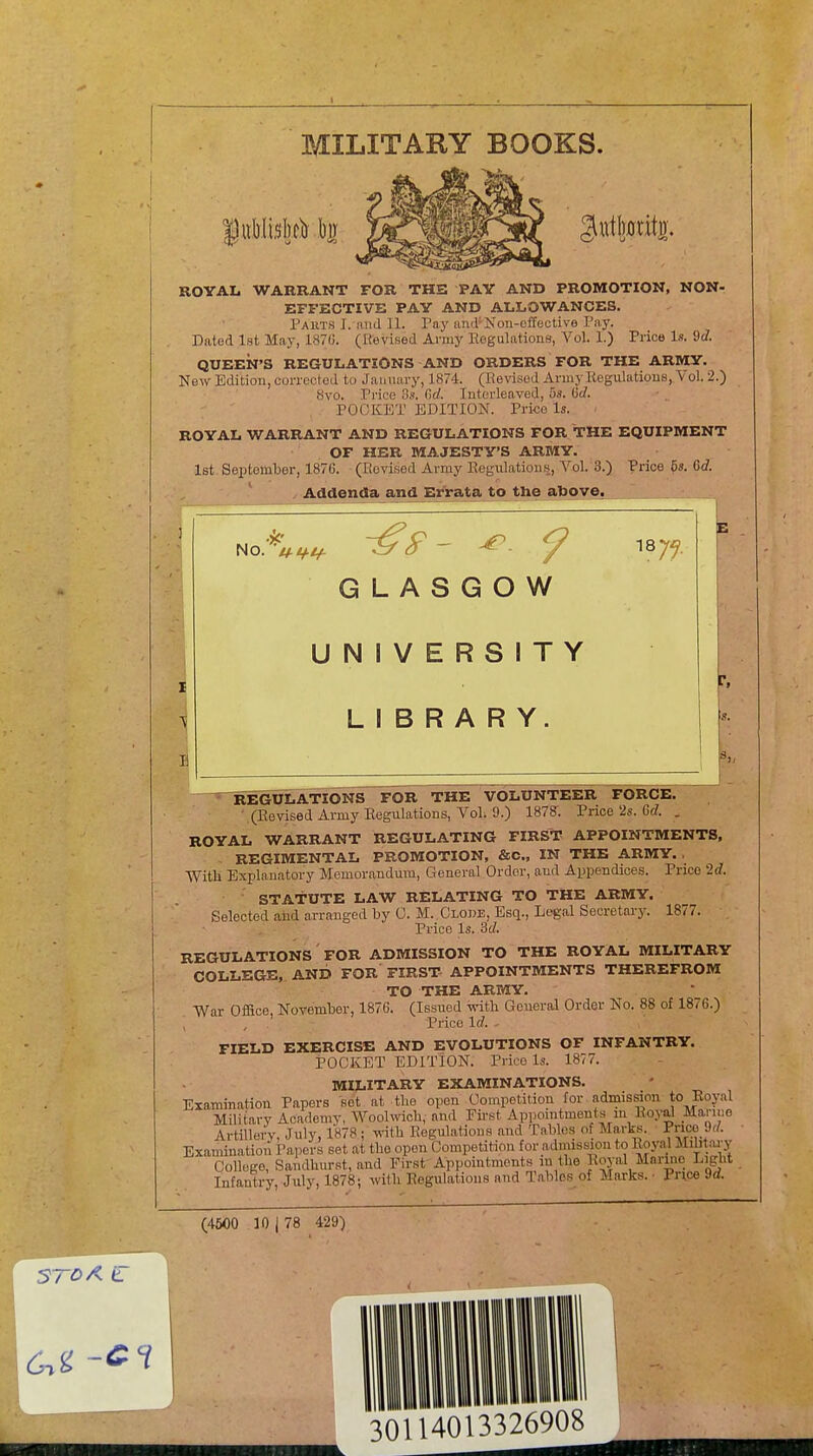 1 MILITARY BOOKS. |«Wi5l)clr l)ir 1^^^^^ 3«tl)0ritj)' ROYAL WARRANT FOR THE PAY AND PROMOTION, NON- EFFECTIVE PAY AND ALLOWANCES, Parts I. and 11. Pay and-Non-effective Pay. Dated 1st May, 187G. (Hevised Army Eogulations, Vol. 1.) Price Is. 9c/. QUEEN'S REGULATIONS AND ORDERS FOR THE ARMY. New Edition, corrected to Jaunary, 1874. (ReWsed Army Kegulatious, Vol. 2.) 8vo. Pi-ice 3,'!. Gd. Interleaved, 5.9. (Sd. POCKET EDITION. Price Is. ROYAL WARRANT AND REGULATIONS FOR THE EQUIPMENT OF HER MAJESTY'S ARMY. 1st September, 187G. (Revised Army Regulations, Vol. 3.) Price 6s. 6d. ^ Addenda and Errata to the above. No. U-tZ-i/- GLASGOW UNIVERSITY LIBRARY. ^REGULATIONS FOR THE VOLUNTEER FORCE. ■ (Revised Army Regulations, Vol. 0.) 1878. Price 2s. 6(7. . ROYAL WARRANT REGULATING FIRST APPOINTMENTS, REGIMENTAL PROMOTION, &0., IN THE ARMY. With Explanatory Memorandum, General Order, and Appendices. Price Id. STArUTE LAW RELATING TO THE ARMY. Selected and arranged by 0. M. Clode, Esq., Legal Secretary. 1877. Price Is. 3c/. REGULATIONS' FOR ADMISSION TO THE ROYAL MILITARY COLLEGE, AND FOR FIRST APPOINTMENTS THEREFROM TO THE ARMY. War Office, November, 1876. (Issued with General Order No. 88 of 1876.) Price \d. , FIELD EXERCISE AND EVOLUTIONS OF INFANTRY. POCKET EDITION. Price Is. 1877. MILITARY EXAMINATIONS. Examination Papers sot at the open Competition for admission to Eoyal Military Academy, AVoolwich, and First Apponitments m EotoI Mariuo Artillery, July, 1878 ; yAWi Regulations and Tables of Marks. Pnoe 9c/. Examination Papers set at the open Competition for admission to Royal Mibtai-y Collego, Sandhurst, and First Appointments in the Royal Marine Light Infantry, July, 1878; with Regulations and Tables of Marks. • Price M. (4500 10 1 78 429)