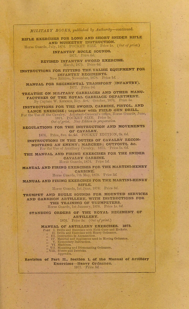 MILITARY BOOKS, published AiMorUi/—contmned. RIFLE EXERCISES FOR LONG AND SHORT SNIDER RIFLE AND MUSKETRY INSTRUCTION. Horse Guards, July, 187-1. PDOKET SIZE. Price 1... iOnt of jmut.) INFANTRY BUGLE SOUNDS. 1877^- Trice Gel. REVISED INFANTRY SWORD EXERCISE. Marcli, 1875. Price Gd. INSTRUCTIONS FOR FITTING THF. VALISE EQUIPMENT f OR INFANTRY REGIMENTS. New Edition, November, 1878. Price 1(7. - MANUAL FOR REGIMENTAL TRANSPORT (INFANTRY). 1877. Price od. TREATISE ON MILITARY CARRIAGES AND OTHER MANU- FACTURES OF THE itOYAL CARRIAGE DEPARTMENT. By Captain W. Kemmis, Eoy. Art. Ootobe'.r, 187U. Price 5s. INSTRUCTIONS FOR THE SWORD, CARBINE, PISTOL, AND LANCE EXERCISE ; together with FIELD GUN DRILL. For the Use 61 the Cavalry. Adjiitant-Geuerars Ofla.ce, Horse Guards, June, 1871. POCKET SIZE. Price l.s. Out ofpr'mt. New Edition in preparation. REGULATIONS FOR THE INSTRUCTION AND MOVEMENTS OF CAVALRY. 1876. Price, 8vo. 4s..Srf. POCKET EDITI0N,-3s. 6(7. INSTRUCTIONS IN THE DUTIES OF CAVALRY RECON- NOITRING AN ENEMY; MARCHES; OUTPOST^, &C. For the Use of Auxiliary Cavalry. 1875. ■ Price-l.<f. 6(7. THE MANUAL , AND FIRING EXERCISES FOR THE SNIDER CAVALRY CARBINE. Horse Guards, 1874. Price 1(7. manual and firing exercises for the martini-henry carbine; ' Horse Guards, 7th May, 1878. Price .9(7. MANUAL AND FIRING EXERCISES FOR THE MARTINI-HENRY RIFLE. Horse Guards, 1st Juuo, 1876; Price 3(7. TRUMPET AND BUiSLE SOUNDS FOR MOUNTED SERVICES AND GARRISON ARTILLERY, WITH INSTRUCTIONS FOR THE TRAINING OF TRUMPETERS. Horse Guards, 1st Januai-y, 1870. Price Is. 6(7. - STANDING ORDERS OF THE ROYAL REGIMENT OF ARTILLERY. ' 187_6.' Price 3.9. {Out of print.') MANUAL OF ARTILLERY EXERCISES. 1873. Pakt I. Drills and Exercises with Field Guns and Rockets. „ II. Drills and Exercises with Heavy Ordnance. ,, nr. Instruction in Ammunition. ,, IV. Material and Appliances used in Moving Ordnance. v. Elementai-y Instruction. ,, VI, Machines. ,, VII. Mounting and Dismounting Ordnance. ,,V1II. Slieers and Derricks. Appendix. Revision of Part II., Section 1, of the Manual of Artillery EKerclses—Heavy Ordnance. 1877. • Price .^if7.