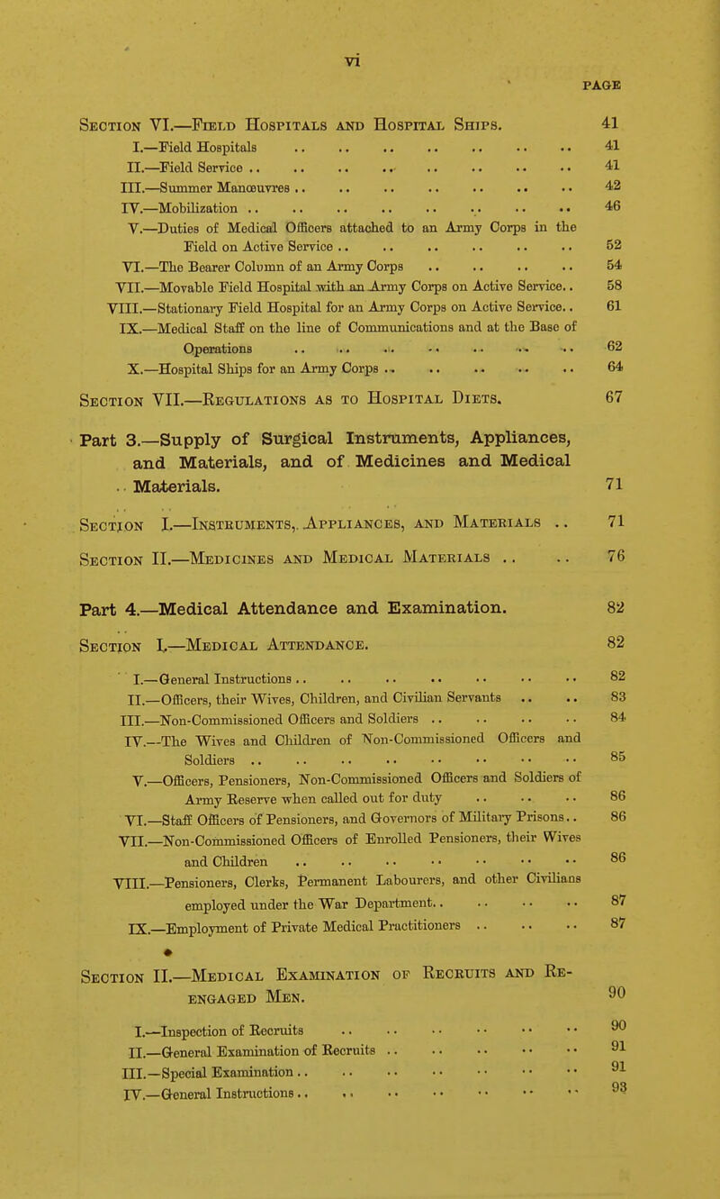 PAGE Section VI.—Field Hospitals and Hospital Ships. 41 I.—Field Hospitals 41 II.—^Field Ser-rice 41 III.—Summer ManoeuTres .. .. .. .. .. . • .. 42 ly.—Mobilization .. .. .. .. .. . . .. 46 V. —Duties of Medical Officers attached to an Army Corps in the Field on ActiTC Service . • .. .. .. .. .. 52 VI. —The Bearer Column of an Army Corps .. .. .. .. 54 VII. —Movable Field Hospital mth-an Ajmy Corps on Active Service.. 58 VIII.—Stationaiy Field Hospital for an Army Corps on Active Sendee.. 61 IX.—^Medical StafE on the line of Communications and at the Base of Operations .. .. .. .• ■• 62 X.—Hospital Ships for an Army Corps .. .. .. .. 64 Section VII.—Regulations as to Hospital Diets. 67 Part 3.—Supply of Surgical Instruments, Appliances, and Materials, and of Medicines and Medical . Materials. 71 Section I.—Instkuments,. Appliances, and Materials .. 71 Section II.—Medicines and Medical Materials .. .. 76 Part 4.—Medical Attendance and Examination. 82 Section I,—Medical Attendance. 82 I. —.General Instructions .. .. .. • • .. • • • • 82 II.—Officers, their Wives, Children, and Civilian Servants .. .. 83 III. —Non-Commissioned Officers and Soldiers 84 IV. —The Wives and Cliildren of TSTon-Commissioned Officers and Soldiers 85 V.—Officers, Pensioners, Non-Commissioned Officers and Soldiers of Army Eeserve when called out for duty .. .. •. 86 VI. —Staff Officers of Pensioners, and Governors of MUitaiy Prisons.. 86 VII. —Non-Commissioned Officers of Enrolled Pensioners, their Wives and Children 86 VIII. —Pensioners, Clerks, Permanent Labourers, and other Civilians employed under the War Department 87 IX.—Employment of Private Medical Practitioners 87 Section II.—Medical Examination of Recruits and Re- engaged Men. 90 I.—Inspection of Eecruita ^ II. —General Examination of Recruits 91 III. —Special Examination no IV. —General Instructions -