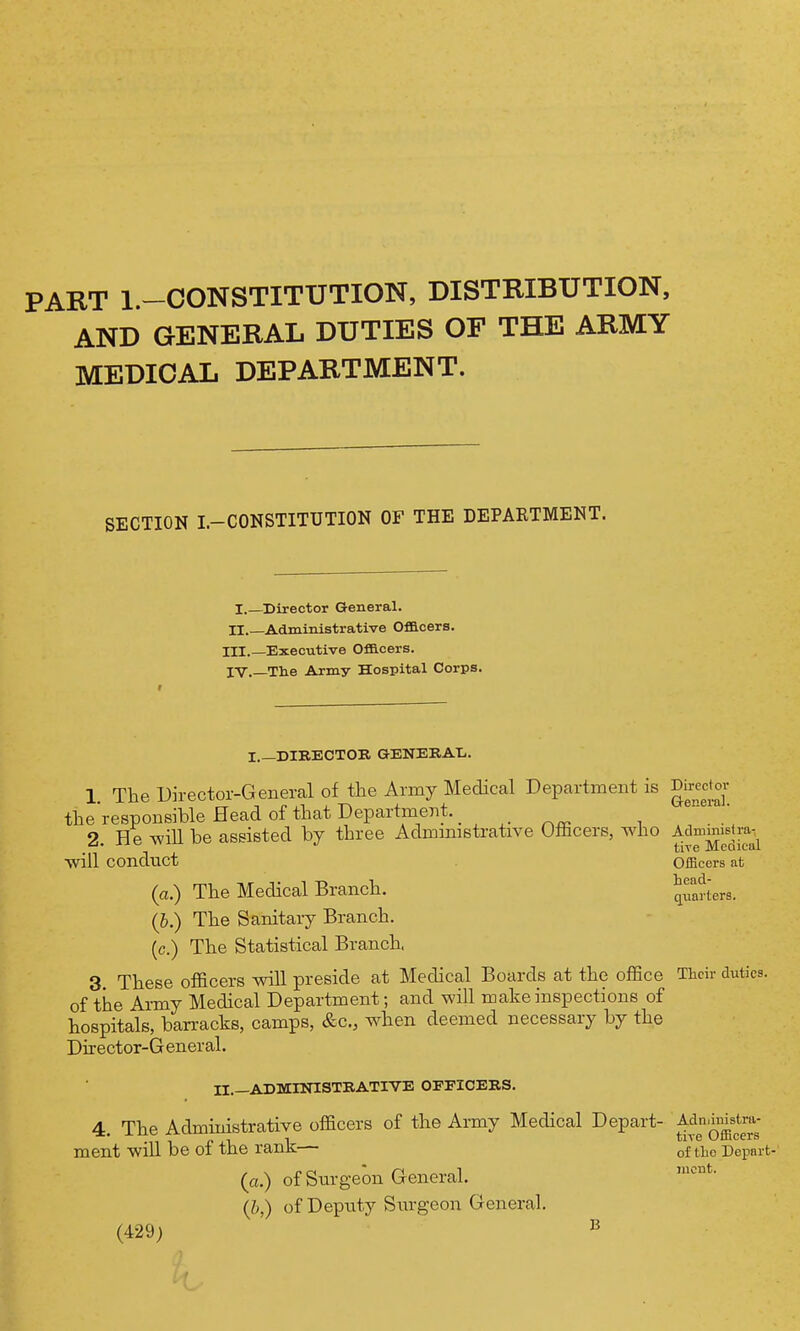 PART l.-CONSTITUTION, DISTRIBUTION, AND GENERAL DUTIES OF THE ARMY MEDICAL DEPARTMENT. SECTION I.-CONSTITUTION OF THE DEPARTMENT. I.—Director G-eneral. H.—Administrative Ofacers. III. —Executive Officers. IV. The Army Hospital Corps. Direct ov Q-enera]. Adminislra-, tive Medical Officers at head- quarters. Their duties. I.—DIBECTOK, GENERAL.. 1 The Director-General of the Army Medical Department is the responsible Head of that Department. _ 2. He -will be assisted by three Admmistrative Ulhcers, who •will conduct (a.) The Medical Branch. (b.) The Sanitary Branch, (c.) The Statistical Branch. 3 These officers will preside at Medical Boards at the office of the Army Medical Department; and will make inspections of hospitals, ban-acks, camps, &c., when deemed necessary by the Director-G eneral. II.—ADMIOTSTKATIVE OFFICEKS. 4 The Administrative officers of the Army Medical Depart- Adn.imstra- 11 1 p J.1 1 ^1'^^ Omcers ment will be ol tJie ranK— of the Depart (a.) of Snrgeon General. (/>,) of Depnty Surgeon General. (429) ^