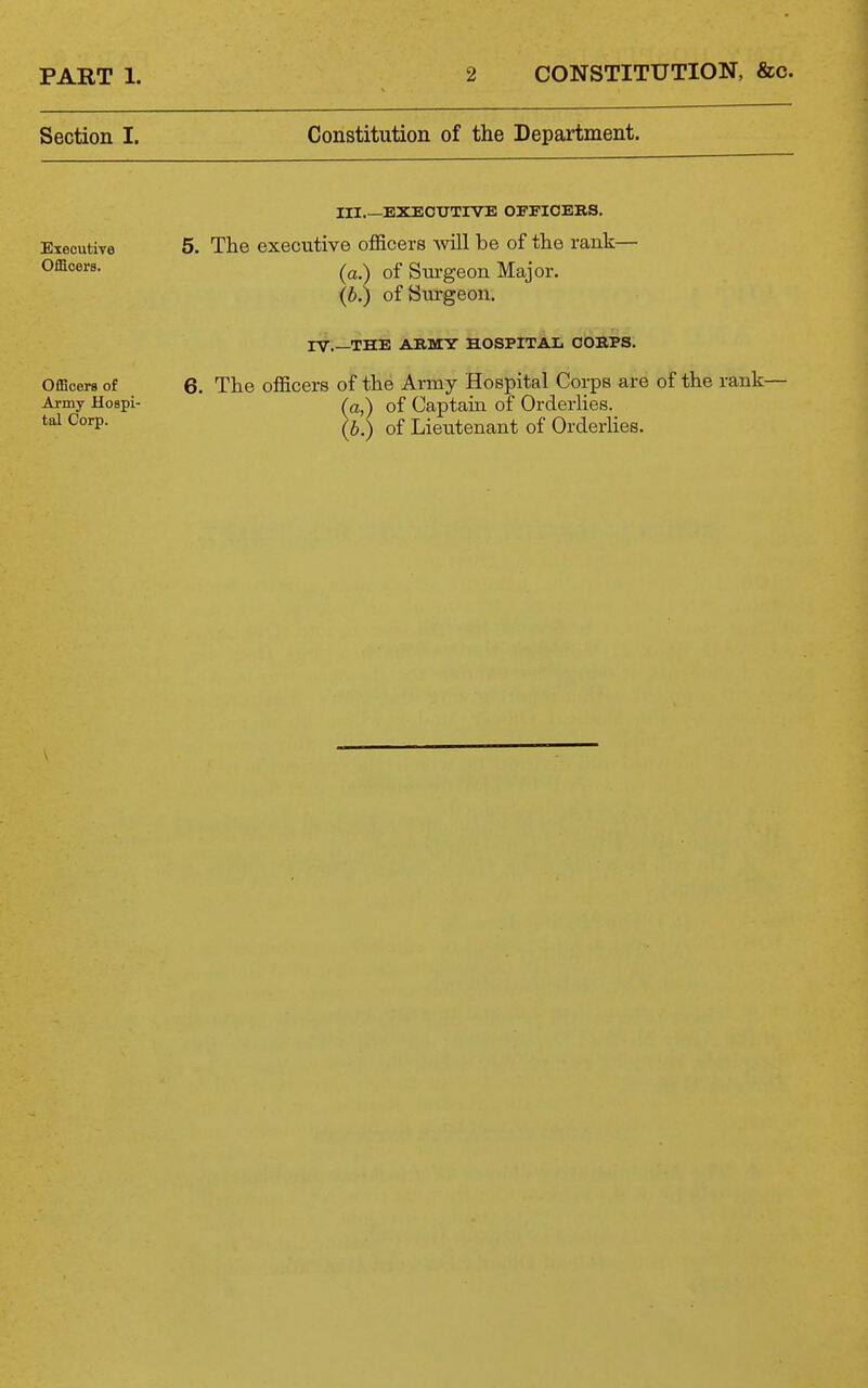 Section I. Constitution of the Department. Executive Officers. III.—EXEOTJTIVE OFPIOERS. 5. The executive officers will be of the rank— (a.) of Sui'geon Major, {b.) of Siu-geon. rV THE ARMY HOSPITAIi CORPS. Officers of 6. The officers of the Army Hospital Corps are of the rank- Army Hospi- (a\ of Captain of Orderlies. (bS of Lieutenant of Orderhes.