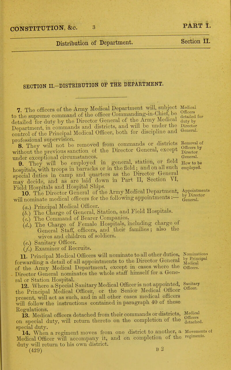 Distribution of Department. PART I. Section II. SECTION II.-DISTRIBUTION OF THE DEPARTMENT. 7 The officers of the Army Medical Depcartment mil subject to the supreme command of the officer Commandmg-m-Chiet, be detaHed for duty by the Dhector General of the Army Medical Department, in commands and districts, and will be under the control of the Principal Medical Officer, both for discipline and professional supervision. j- , • , 8. They will not be removed from commands or districts without the previous sanction o± the Dhector General, except under exceptional chcumstances. _ 9 They will be employed in general, station, or tield hospitals, with troops m barracks or in the field; and on aU such special duties in camp and quarters as the Du-ector General may decide, and as are laid down in Part II, Section VI, Field Hospitals and Hospital Ships. 10. The Director General of the Army Medical Department, Avillnomiaate medical officers for the following appomtments :— (a.) Principal Medical Officer. (b.) The Charge of General, Station, and Field Hospitals. The Command of Bearer Companies. The Charge of Female Hospitals, including charge of General Staff, officers, and their famihes ; also the wives and children of soldiers. Sanitary Officer. Examiner of Recruits. 11. Principal Medical Officers will nominate to aU other duties, forwarding a detail of all appointments to the Dhector General of the Army Medical Department, except in cases where the Director General nommates the whole staff himself for a Gene- ral or Station Hospital. 12. Where a Special Sanitary Medical Officer is not appomted, the Principal Medical Officer, or the Senior Medical Officer present, will act as such, and in all other cases medical officers Avill follow the instructions contained in paragraph 40 of these Regulations. 13. Medical officers detached from thefr commands or districts, on special duty, will return thereto on the completion of the special duty. 14. When a regiment moves from one district to another, a Medical Officer will accompany it, and on completion of the duty will return to his own district. Medical Officers detailed for duty by Dii-ector Q-eneral. EemoTal of Officers by Director General. How to be employed. Appointments by Director Greneral. (cZ.) (e.) (/•) Nominations by Principal Medical Officers. Sanitary Officer. Medical Officers detacbed. Movements of regiments. (429) b3