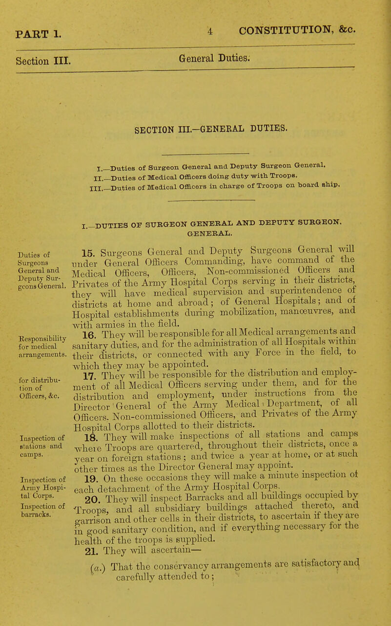 Section III. General Duties. SECTION III.-GENERAL DUTIES. I.—Duties of Surgeon General and Deputy Siirgeon General. II.—Duties of 3M:edical Officers doing duty witli Troops. HI,_Duties of Medical Officers in charge of Troops on board ship. Duties of Surgeons General and Dex^utj- Sur- geons General. Responsibility for medical arrangements. for distribu- tion of OfEcers, &c. lospection of stations and camps. Inspection of Army Hospi- tal Corps. Inspection of barracks. I.—DUTIES OF SURGEON GENERAL AND DEPUTY SURGEON. GENERAL. 15 Surgeons General and Deputy Surgeons General will under General Officers Commanding, have command of the Medical Officers, Officers, Non-commissioned Officers and Privates of the Army Hospital Corps serving m then districts they will have medical supervision and supermtendence of districts at home and abroad; of General Hospitals; and of Hospital establishments during mobilization, manceuvi-es, and with armies in the field. 16 They Avill be responsible for all Medical arrangements and sanitary duties, and for the admmistration of all Hospitals within their districts, or connected with any Force m the held, to which they may be appointed. 17. They will be responsible for the distribution and employ- ment of all Medical Officers serving under them, and for the distribution and employment, under instructions from the Director ■ General of the Army Medicab Department of all Officers. Non-commissioned Officers, and Privates of the Army Hospital Corps allotted to their districts. _ 18 They will make inspections of all stations and camps whei e Troops are quartered, throughout their districts, once a year on foreign stations ; and twice a year at home, or at such other times as the Director General may appoint. _ ^. , 19. On these occasions they will make a mmute inspection ot each detachment of the Army Hospital Corps _ 20 They will inspect Barracks and all buildings occupied by Troops, and all subsidiary buildings attached thereto, and g-arrison and other cells in their districts, to ascertain if they are in good sanitary condition, and if everything necessary for the health of the troops is supplied. 21. They will ascertain— (a.) That the conservancy arrangements are satisfactory and carefully attended to;