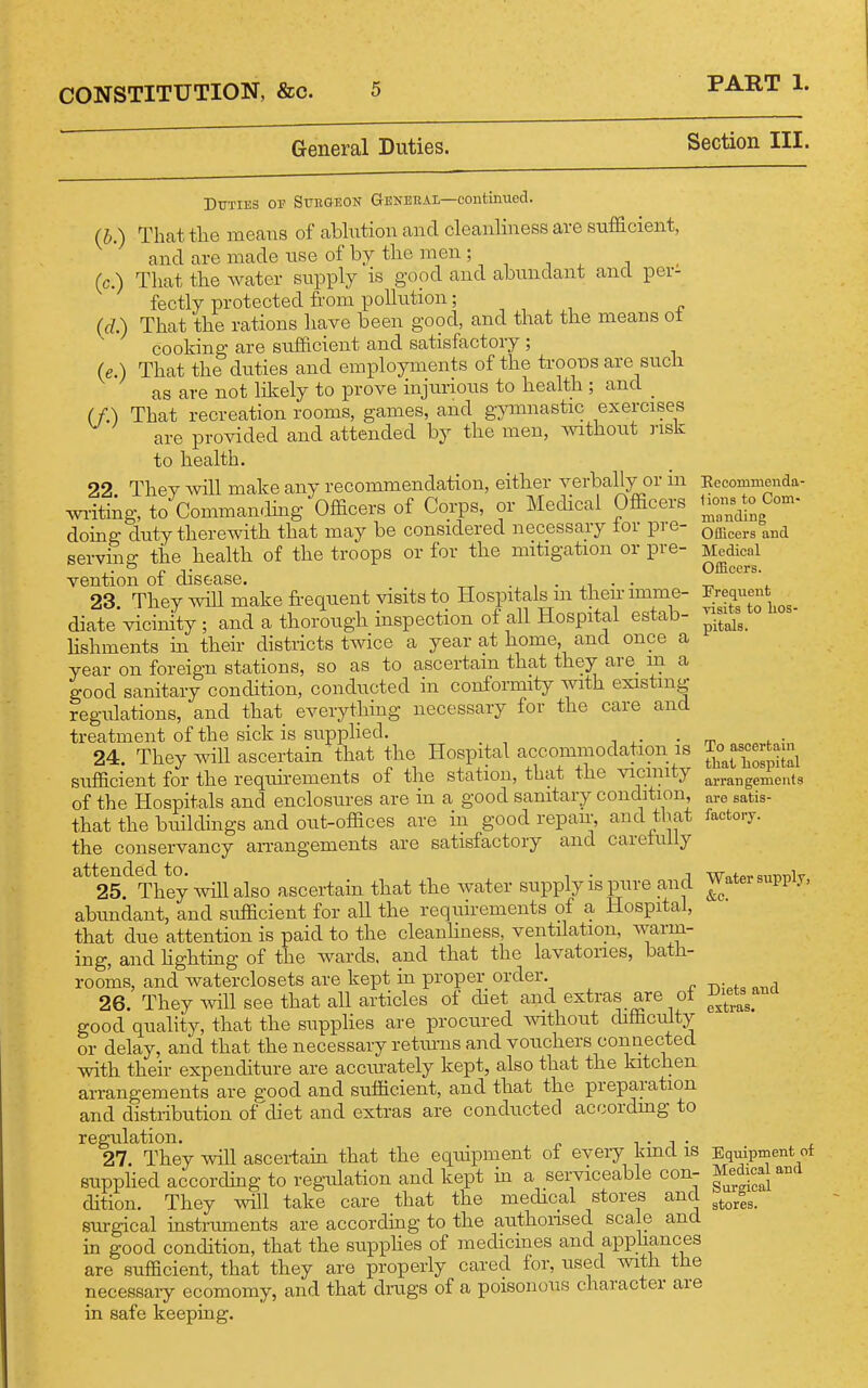 General Duties. Section III. Duties of SrEGEON General—contimtecl. (b.) That the means of ablution and cleanliness are sufficient, and are made use of by the men ; (c.) That the water sixpply is good and abundant and per- fectly protected from pollution; „ (d.) That the rations liave been good, and that the means ot cooking are sufficient and satisfactory ; (e.) That the duties and employments of the trooTDS are such as are not likely to prove injixnous to health ; and _ (f.) That recreation rooms, games, and gymnastic exercises are provided and attended by the men, mthout risk to health. 22 They will make any recommendation, either verbally or m wi-iting, to Comman.Hng Officers of Corps, or Medical Officers doing duty therewith that may be considered necessary lor pre- serving the health of the troops or for the mitigation or pre- vention of disease. • i • ,i • • 23 They will make frequent visits to Hospitals m then imme- diate vicinity ; and a thorough inspection of all Hospital estab- lishments m their districts twice a year at home, and once a year on foreign stations, so as to ascertain that they are m a good sanitary condition, conducted in conformity with existing regulations, and that everytliing necessary for the care and treatment of the sick is supphed. i , • ■ 24. They will ascertain that the Hospital accommodation is sufficient for the requnements of tlie station, that the vicinity of the Hospitals and enclosures are in a good sanitary condition, that the buildings and out-offices are in good repair, and that the conservancy an-angements are satisfactory and careluily attended to. i • j 25. They will also ascertain that the water supply is pure and abundant, and sufficient for all the requhements of a Hospital, that due attention is paid to the cleanhness, ventilation, warm- ing, and hghting of the wards, and that the lavatories, bath- rooms, and waterclosets are kept in proper order. 26. They will see that all articles of diet and extras are ot good quality, that the suppHes are procured without difficulty or delay, and that the necessary retmns and vouchers connected with their expenditure are accurately kept, also that the kitchen arrangements are good and sufficient, and that the preparation and distribution of diet and extras are conducted accordmg to regulation. i • j • 27. They will ascertain that the equipment of eyeiy kmd is supplied according to regiilation and kept in a serviceable con- dition. They will take care that the medical stores and surgical instnunents are accordmg to the authonsed scale and in good condition, that the supphes of medicines and apphances are sufficient, that they are property cared for, used with the necessary ecomomy, and that dmgs of a poisonous character are in safe keeping. Eecommenda- lions to Com- manding Officers and Medical Officers. Frequent yisits to hos- pitals. To ascertain tliat hospital arrangements are satis- factory. Water supply, &c. Diets and extras. Eqiiipment of Medical and Surgical stores.