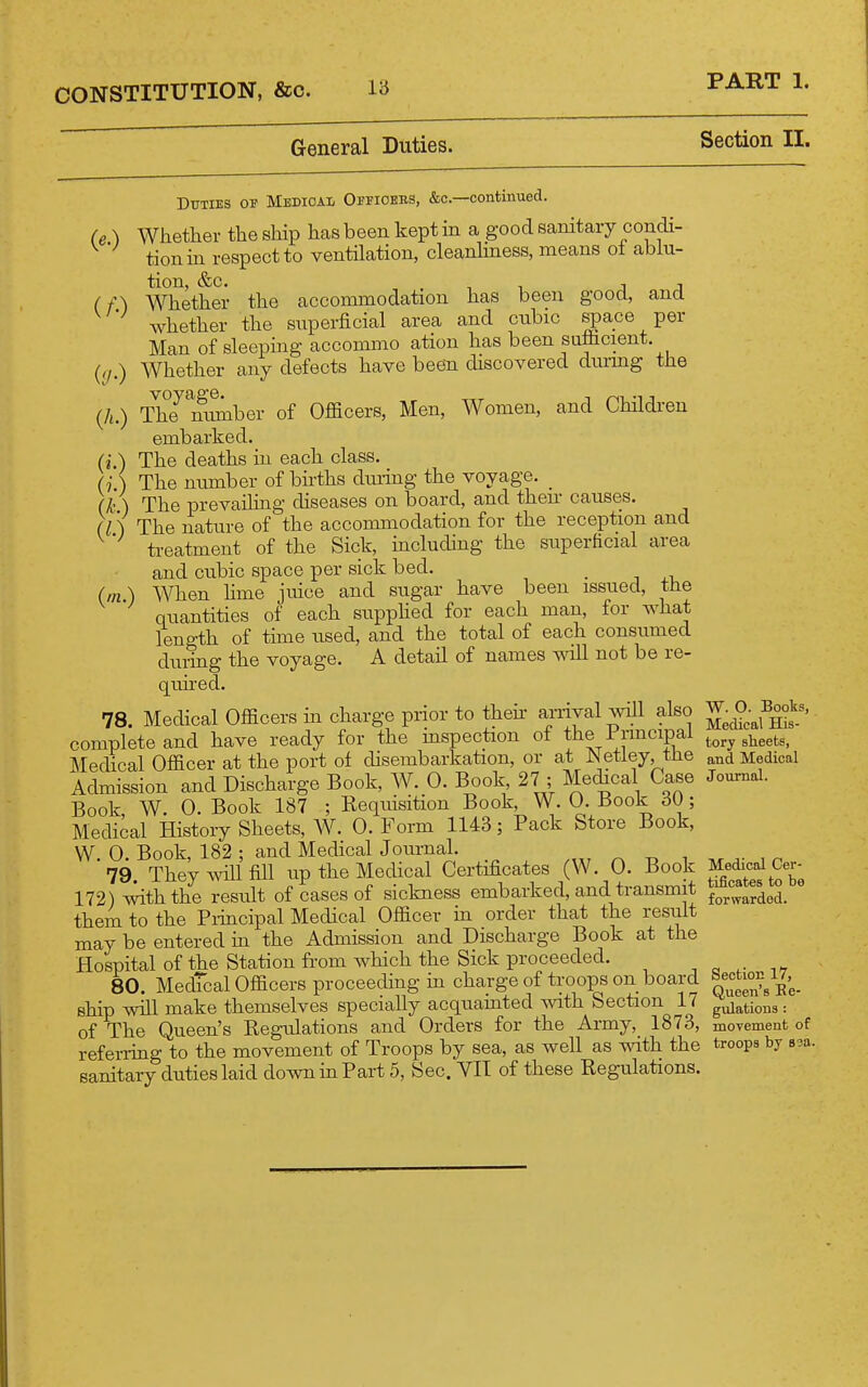 General Duties. Section II. (/•) i'J-) (A.) (i.) (m.) Duties of Medical Opfioebs, &c.—continued. Whether the ship has been kept in a good sanitary condi- tion in respect to ventilation, cleanlmess, means oi ablu- tion, &C. , . T 1 J 1 Whether the accommodation has been good, and whether the siiperficial area and cubic space per Man of sleeping accommo ation has been suflicient. Whether any defects have been discovered durmg the The mmiber of Officers, Men, Women, and Children embarked. ■. The deaths in each class, (j.) The number of bhths duiing the voyage. _ (k ) The prevailing diseases on board, and their causes. (I') The nature of the accommodation for the reception and treatment of the Sick, including the superficial area and cubic space per sick bed. _ When hme juice and sugar have been issued, the quantities of each supphed for each man, for what length of time used, and the total of each consumed during the voyage. A detail of names will not be re- quhed. 78 Medical Officers in charge prior to their arrival will also complete and have ready for the mspection of the Pnncipal Jiledical Officer at the port oi disembarkation, or at W etiey, tlie Admission and Discharge Book, W. 0. Book 27 ; Me(hcal Case Book W. 0. Book 187 ; Requisition Book, W. 0. Book 60; Medical History Sheets, W. 0. Form 1143; Pack Store Book, W. 0. Book, 182 ; and MedicalJournah 79. They will fill up the Medical Certificates (W. O. Book 172) with the result of cases of sickness embarked, and transmit them to the Pidncipal Medical Officer in order that the result may be entered in the Admission and Discharge Book at the Hospital of the Station from which the Sick proceeded. 80. Medtcal Officers proceeding in charge of troops on board ship will make themselves specially acquainted with Section 17 of The Queen's Regulations and Orders for the Army, 1873, referring to the movement of Troops by sea, as well as with the sanitary duties laid down in Part 5, Sec. VIT of these Regulations. W. O. Books, Medical His- tory sheets, and Medical Journal. Medical Cer- tificates to be forwarded. Section 17, Queen's Ke- gulations : movement of troops by saa.