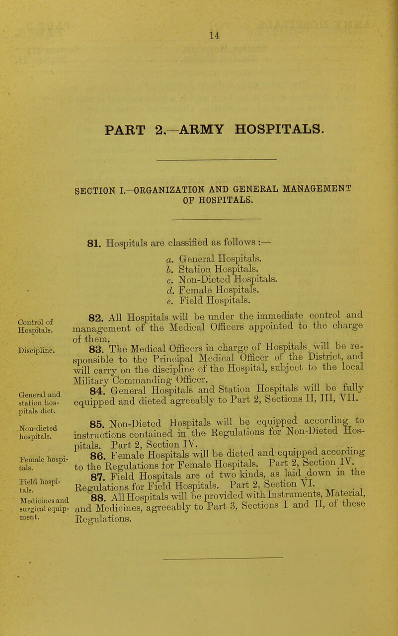 u PART 2.—ARMY HOSPITALS. SECTION I.-ORGANIZATION AND GENERAL MANAGEMENT OF HOSPITALS. Control of Hospitals. DiscipliBp. General and station hos- pitals diet. Non-dieted hospitals. Temale hospi- tals. Field hospi- tals. Medicines and surgical equip- ment. 81. Hospitals are classified as follows :— a. General Hospitals. 5. Station Hospitals. c. Non-Dieted Hospitals. d. Female Hospitals. e. Field Hospitals. 82. All Hospitals will be under the immediate control and management of the Medical Officers appointed to the charge of them. 83. The Medical Officers in charge of Hospitals will be re- sponsible to the Piincipal Medical Officer of the Distnct, and will caiTy on the discipline of the Hospital, subject to the local Mihtaiy Commanding Officer. 84. General Hospitals and Station Hospitals wiU be luily equipped and dieted agreeably to Part 2, Sections II, III, VII. 85 Non-Dieted Hospitals will be equipped according to insti-uctions contained in the Regulations for Non-Dieted Hos- pitals. Part 2, Section IV. . 86. Female Hospitals wiU be dieted and eqmpped accorchng to the Regulations tor Female Hospitals. Part 2 Section 1V. 87. Field Hospitals are of two kinds, as laid down in tlie Regulations for Field Hospitals. Part 2, Section VI. 88 All Hospitals wUl be provided with Instruments, Matenal, and Mediciaes, agreeably to Part 3, Sections I and II, ot these Regulations.