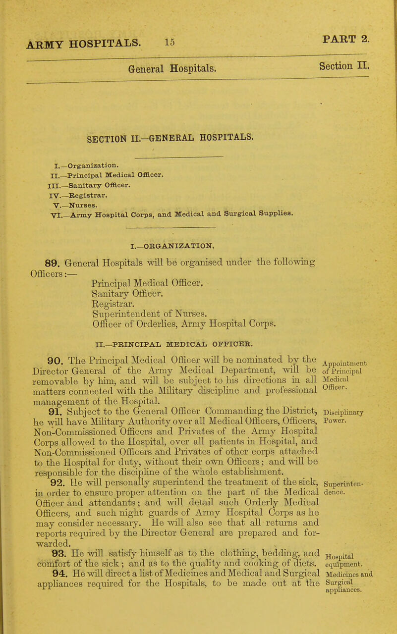 General Hospitals. Section II. SECTION II.-GENERAL HOSPITALS. I.—Orgranization. II.—Principal Medical Oflcer. III.—Sanitary Ofllcer. IV Registrar. V.—Nurses. ■yl.—Army Hospital Corps, and Medical and Surgical Supplies. I.—ORGANIZATION. 89. General Hospitals will be organised under the following Officers:— Principal Medical Officer. Sanitary Officer. Registrar. Supeiintendent of Nurses. Officer of Orderlies, Army Hospital Coi-ps. II PRINCIPAL MEDICAL OFPICER. 90. The Pi-iucipal Medical Officer will be nominated by the ^ppoiut„,ent Du-ector General of the Ai-my Medical Department, will be of Principal removable by him, and will be subject to liis dii-ections in all Medical matters connected with the Military discipline and professional Officer, management ol the Hospital. 91. Siibject to the General Officer Commanding the District, Disciplinary he will have Mihtary Authority over all Medical Officers, Officers, Power. Non-Commissioned Officers and Privates of the Army Hospital Corps allowed to the Hospital, over all patients in Hospital, and Non-Commissioned Officers and Privates of other coi-ps attached to the Hospital for duty, without their own Officers; and will be responsible for the discipline of the whole estabhshment. 92. He will personally superintend the treatment of the sick, Superinten- in order to ensm'e proper attention on the part of the Medical dence. Officer and attendants; and wiU detail such Orderly Medical Officers, and such night guards of Army Hospital Corps as he may consider necessary. He will also see that all retiu-ns and reports required by the Dii-ector General are prepared and for- warded. 93. He will satisfy himself as to the clothing, bedding, and hospital comfort of the sick ; and as to the quality and coolring of diets, equipment. 94. He wUl direct a HstofMedicines and Medical and Sm-gical Medicines and appliances required for the Hospitals, to be made out at the Sm-gical ^■'^ appliances.