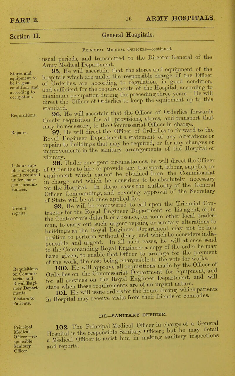 Section II. General Hospitals. Stores and e(iuipment to be in good condition and according to occupation. Requisitions. Repair 8. Peinoipal Medical Officees—continued. usual periods, and transmitted to the Director General of the Army Medical Department. 95. He ^vill ascertain that the stores and equipment of the hospitals which are under the responsible charge of the Officer of Orderhes, are according to regulation, m good condition, and sufficient for the requhements of the Hospital, accor^g to maximum occupation during the preceding thi-ee years. He will du-ect the Officer of Orderhes to keep the equipment up to this standard. n i t r j 96. He will ascertain that the Officer of Orderties forwards timely' requisition for all provisions, stores, and transport that may be necessary, to the Commissariat Officer m charge. 97. He will direct the Officer of Orderhes to forward to the Royal' Engmeer Department a statement of any alterations or repahs to buildmgs that may be required, or for any changes or improvements in the sanitary aiTangements of the Hospital or ^^^98^ Under emergent circumstances, he Avill dhect the Officer of Orderhes to hire or provide any transport, labour, supphes, ov equipment which cannot be obtained from the Commissanat in charge, and Avhich he considers to be absolutely necessary for the Hospital In these cases the authority of the (general Officer Commanding, and covering approval ot the becretary of State will be at once applied for. m • -in 99 He will be empowered to call upon the inenniai Con- tractor for the Royal Enghieer Department or his agent ol^ m the Contractor's delault or absence, on some other local trades- man to carry out such urgent repahs, or sanitary alterations to buHdings as the Royal Engineer Department may not be m a position to perform without delay, and Avhichhe considers mdis- pensable and urgent. In all such cases, he^oll at once send to the Commanding Royal Engmeer a copy of the order he may have ffiven, to enable that Officer to arrange for the payment of the work, the cost being chargeable to the vote for works 100 He will approve all requisitions made by the Officei ol Orderhe's on the Commissariat Department for equipment, and for all services on the Royal Engineer Depai-tment, and wiU state when these requirements are of an urgent natme. 101 He will issue orders for the hours duiing which patients in Hospital may receive visits from their friends or comrades. Labour sup- plies or eqviip- mcnt required under emer- gent circum- stances. Urgent repiiivs. Requisitions on Commis- sariat and Royal Engi- neer Depart- ments. Visitors to Patients. Principal Medical Officer—re- sponsible Sanitary Officer. III.—SANITARY OFFICEK. 102 The Prmcipal Medical Officer in charge of a General Hospital is the responsible Sanitaiy Officer; but he may detail a BTcai Officer to assist him in'making sanitary inspections and reports.