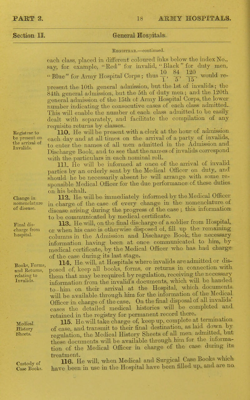 ^Section II. General Hospitals. Registrar to be present on the aiTiyal of Invalids. EEGiSTKAn.—continued. eacli class, placed in different coloured inks below the index No., say, for example, Red for mvahd, Black for duty men,  Blue for Army Hospital Corps ; thus —, —, would re- present the 10th general admission, but the 1st of invalids; the 84th general admission, but the 5th of duty men; and the 120th general admission of the 15th of Army Hospital Corps, the lower number indicating the consecutive cases of each class admitted. This will enable the number of each class admitted to be easily dealt with separately, and facilitate the compilation of any requisite returns by classes. 110. He will be present with a clerk at the hour of admission each day and at all times on the anival of a party of invahds, to enter' the names of all men admitted in the Admission and Discharge Book, and to see that the nau>es of invahds correspond Avith the particulars in each nominal roll. 111. He will be informed at once of the arrival of iuvahd parties by an orderly sent by the Medical Officer on duty, and should he be necessarily absent he will arrange with some re- sponsible Medical Officer for the due performance, of these duties on his behalf. 112. He will be immechately informed by the Medical Officer in charge of the case of every change in the nomenclature of disease arising dming the progi-ess of the case; this information.' to be communicated by medical certfficate. 113. He will, on the final discharge of a soldier from Hospital, or when his case is otherwise disposed of, fill up the remaining columns in the Admission and Discharge Book, the necessary information having been at once communicated to him, by medical certificate, by the Medical Officer who has had charge of the case diuing its last stage. _ 114. He will, at Hospitals where invahds are admitted or dis- posed of, keep all books, forms, or retm-ns in connection vnth them that may berequh-ed by regulation, receivuig the necessary information from the invahd's documents, which will be handed to-him on theii- arrival at the Hospital, which documents ■will be available through him for the information of the Medical Officer m charge of the case. On the final chsposal of all mvahds cases the detailed medical histories will be completed and retained in the registry for permanent record there. _ 115. He will take charge of, keep up, complete at termmation of case, and transmit to then- final destination, as laid down by re°-ulation, the Medical History Sheets of all men admitted, but these documents will be available thi-ough him for the informa- tion of the Medical Officer in charge of the case dui-mg ita treatment. . , ^ -n ^ -u- i 116. He %vill, when Medical and Sui-gical Case Books which have been in use in the Hospital have been fiUed up, and are no. Change in nomeuclatiu'e of disease. Final dis- cliarge from hospital. Books, Forms, and Eeturns, relating to InTalids. Medical History Sheets. Custody of Case Books.