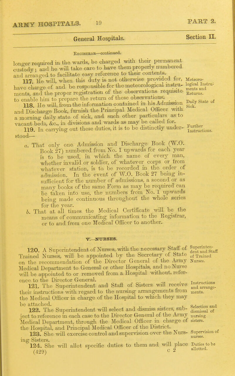 10 General Hospitals. Section II. Begistbab—contLmifid. lono-erreQ,im-ed in tke wards, be charged with their permanent custody - and he will take care to have them properly numbei-ed and arranged to facilitate easy reference to then contents. 117 He will,, when this duty is not otherwise provided tor, have charge of and be responsible for the meteorological mstru- ments, and the proper registration of the obsei-vations reqiusite to enable him to prepare the retmn of these observations. _ _ 118 He will, from the information contamed m his Admission and Discharge Book, fm-nish the Principal Medical Officer with a morning daily state of sick, and such other particulars as to vacant beds,. &c., in divisions, and wards as may be called for. 119. In can-ying out these duties, it is to be distmctly under- stood— a. That only one Admission and Discharge Book (W.O'. Book 27) numbered from No. 1 upwards for each year fs to be used, in which the name of every man, whether invahd or soldier, of whatever coi-ps or from whatever station, is to be recorded in the order of admission. In the event of W.O. Book 27 being in- sufficient for the number of admissions, a second or as many books of the same Form as may be req.uired can be taken into use, the' numbers from No. i upwards beuig made continuous throughout the whole series for the year. b. That at, all times the Medical Certificate will be the means of communicating information to the Registrar, or to and from one Medical Officer to another. Meteoro- logical Instru- ments and Betxu-ns. Daily State of Sick. rurtber Instructions. v.—NtTRSES. 120. A Superintendent of Nurses, with the necessary Staff of ^^P^'^fg^^g Trained Nmses,. will be appomted by the Secretary of State Tj.^j^g^i on the recommendation of the Dhector General of the Army Nurses. Medical Department to General or other Hospitals, and no Nurse vill be appointed to or removed from a Hospital without, refer- ence to the Dhector General. . . 121. The Supermtendent and Staff of Sisters wUl receive ^^f~^^^^ their instructions with regard to the nm-sing arrangements from jj^ents. the Medical Officer m charge of the Hospital to which they may be attached. q«i»pf;r,n nnd 122. The Superintendent wiU select and dismiss sisters, sub- of iect to reference in each case to the Director General of the Ai-my nursing Mechcal Department, through the Medical Officer in charge of sisters, the Hospital, and Prmcipal Medical Officer of the Distnct. 123. She will exercise control and supervision over the Nurs- Supervision of ing Sisters. 124. She will allot specific duties to them and will place Duties to be (429) c 2 aUotted.