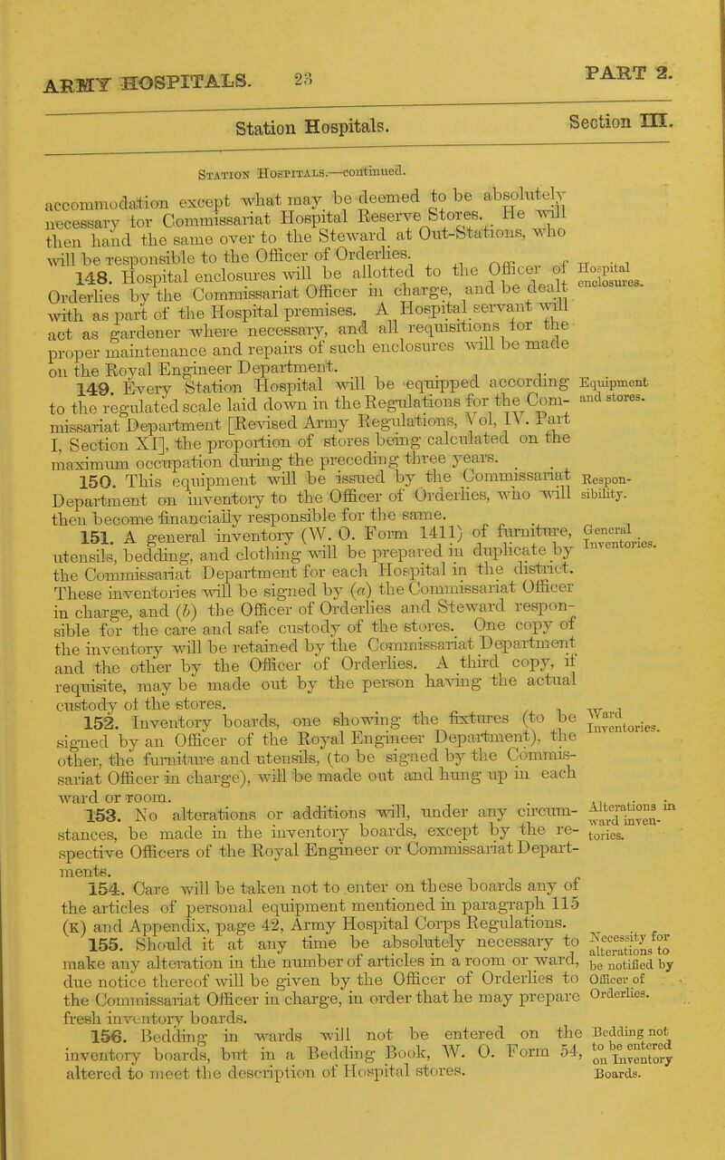 Station Hospitals. Section HI. Statiok Hospitals.—contmued. accommodation except what may be deemed to be absolntely necessary for Commissariat Hospital Reserve Stories He A^'lll then hand the same over to the Steward at Ont-Stations, who ^dll be responsible to the Officer of Orderlies 148. Hospital enclosures will be allotted to the Officer ot Orderlies by the Commissariat Officer in charge and be dealt with as part of the Hospital premises. A Hospital servant will act as gardener where necessary, and all reqmsitions lor the proper maintenance and repairs of such enclosures A^nll be made on the Royal Engineer Department. _ 149. Every Station Hospital mil be eqmpped according to the regulated scale laid down in the Regmlations for the Com- missariat Department [Revised Army Regulations, Vol, iV. . art I, Section XI], the proportion of stores being calculated on the maximmu occupation diuing the preceding three years. _ 150. This equipment mil be issued by the Commissanat Department on inventory to the Officer of Orderlies, who ^vm then become financially responsible for the same. 151. A general inventory (W. 0. Form 1411) of fiu-nitm-e, utensils, bedchng, and clothmg T\dll be prepared m duphcate by the CommiBsariat Department for each Hospital m the distiict. These inventories will be signed by (a) the Commissariat Officer in charge, and (h) the Officer of Orderhes and Steward respon- sible for the care and safe custody of the stores. One copy of the inventory will be retained by the Commissariat Department and the other by the Officer of Orderhes. A third copy, if requisite, may be made out by the person having the actual custody ot the stores. 152. Inventory boards, one showing the fixtures (to be sig-ned by an Officer of the Royal Engineer Department), the other, the fumitiu-e and utensils, (to be signed by the Commis- sariat Officer in charge), will be made out and hung up m each ward or Toom. 153. No alterations or additions mil, under any circum- stances, be made in the inventory boards, except by the re- spective Officers of the Royal Engineer or Commissariat Depart- ments. 154. Care v/ill be taken not to enter on these boards any of the articles of personal equipment mentioned in paragraph 115 (k) and Appendix, page 42, Army Hospital Corps Regulations. 155. Should it at any time be absolutely necessary to make any alteration in the number of articles in a room or ward, due notice thereof will be given by the Officer of Orderhes to the Commissariat Officer in charge, in order that he may prepare fresh inventoiy boards. 156. Bedchng m wards will not be entered on the inventory boards, but in a Bedding Book, W. 0. Form 54, altered to meet the description of Hospital stores. Hospital enclosures- Eqiiipment and stores. Eespon- sibilitj. General InTcntories. Ward Inyentories. Alterations in ward inyen- tories. Necessity for alterations to be notified by Officer of Orderlies. Bedding not to be entered on luTentory Boards.