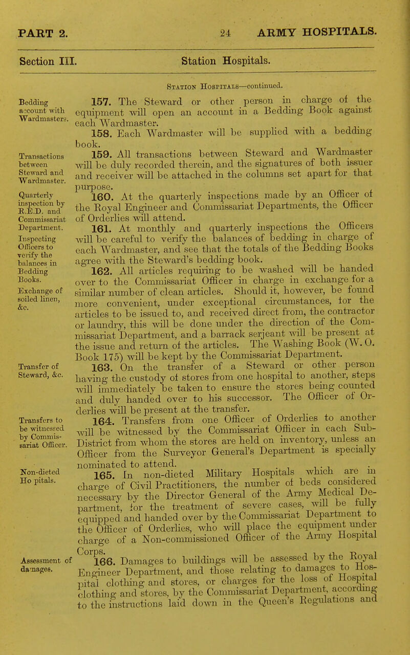 Section III. Station Hospitals. Bedding aocoiint with Wai'dmasters. Transactions between Steward and Wardmaster. Quarterly inspection by E..E.D. and Commissariat Department. Inspecting Officers to verify the balances in Bedding Books. Exchange of soiled linen, &c. Station Hospitals—continued. 157. The Stewcard or other person in charge of the equipment will open an accotmt in a Bedding Book agamst 158.' Each Warcbiiaster will he snppHed with a bedding book. 159. All transactions between Steward and Wardmaster ^vill be duly recorded therein, and the signatures of both issuer and receiver will be attached in the columns set apart for that pm-pose. 160. At the quarterly inspections made by an Officer ot the Eoyal Engineer and Commissariat Departments, the Officer of Orderlies will attend. 161. At monthly and quarterly inspections the Officers will be careful to verify the balances of bedding in charge of each Wardmaster, and see that the totals of the Beddmg Books agree with the Steward's bedding book. 162. All articles rcquhing to be washed will be handed over to the Commissariat Officer in charge in exchange for a siinilar number of clean articles. Should it, however, be found more convenient, under exceptional cncumstances, tor the articles to be issued to, and received dii-ect from, the contractor or laundry, this vidll be done under the dhection of the Com- missariat Department, and a ban-ack Serjeant ^^all be Present at the issue and retiu-n of the articles. The Washmg Book (W. 0. Book 175) will be kept by the Commissariat Department. 163. On the transfer of a Steward or other person having the custody of stores from one hospital to another, steps will immediately be taken to ensm-e the stores being comited and duly handed over to his successor. The Officer of Or- derlies will be present at the transfer, 164. Transfers from one Officer of Orderhes to another will be Avitnessed by the Commissariat Officer in each Sub- District from whom the stores are held on inventory, unless an Officer from the Sm-veyor General's Department is speciaUy nominated to attend. 165. In non-dieted MHitaiy Hospitals which are m charge of Civil Practitioners, the number of beds considered necessary by the Director General of the Army Medical De- partment, for the treatment of severe cases, will be fully equipped and handed over by the Commissariat Department to the Officer of Orderiies, who will place the equipment imder charge of a Non-commissioned Officer of the Army Hospital ^''°''l66. Damages to buildings be assessed by the Royal Engineer Department, and those relathig to damages to Ho8- pitoi clothhig and stores, or charges for the loss of Hospital clothing and stores, by the Commissariat Departinent, according to the histmctions laid down in the Queen's Eegulations and Transfer of Steward, &c. Transfers to be witnessed by Commis- Bariat Officer. Non-dieted Ho pitals. Assessment of damages.