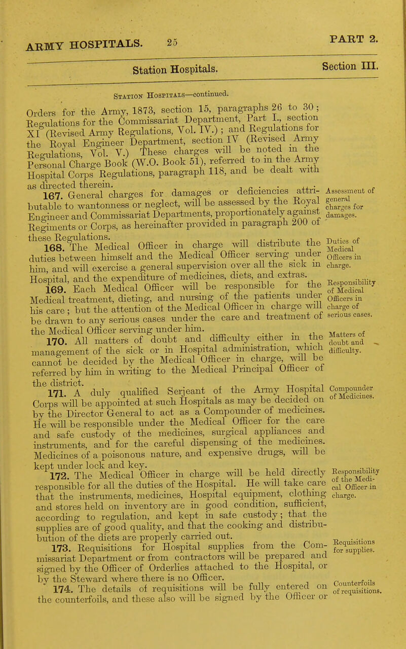 Station Hospitals. Section III. Station Hospitals—continued. Orders for the Army, 1873, section 15, paragraphs 26 to 30; Eegulatious for the Commissariat Department, Pai-t I. section XI (Revised Army Regulations, Vol. IV,) ; and Regulations for the Royal Engineer Department, section IV (Revised Array Rep-iilations Vol. V.) These charges will be noted m the f :i?on&^^^ (W.O. Book 5!), refen-ed to - t^e A-y Hospital Corps Regulations, paragi'aph 118, and be dealt with as dii-ected therein. j n ■ • * ^ c 167. General charges for damages or deficiencies attii- ^ssessment of butable to wantonness or neglect, will be assessed by the Itoyal cliar;!;os for Endneer and Commissariat Departments, proportionately against Re|iments or Coi-ps, as hereinafter provided m paragi-aph 200 of these^Regulations.^^^^ Officer in charge will distribute the ^^^^^f duties between himself and the Medical Officer servmg under ^^^^^^^ -^^ hhn and wHl exercise a general supervision over all the sick m charge. Hospital, and the expenditure of medicines, diets, and extras. 169. Each Medical Officer wiil_ be responsible 101 me of Medical Medical treatment, dieting, and mu-smg of the patients under q^^^^., his care • but the attention ot the Medical Officer m charge will charge of be di-awn to any serious cases under the care and treatment of senous cases, the Medical OfBcer ser^^g under him. . 170. All matters of doubt and difficulty either m the Jiattos^o^t ^ management of the sick or in Hospital admmistration, whicli difficulty, cannot be decided by the Medical Officer m charge wih be referred by him in writing to the Medical Pimcipal Officer ot the_chstrict. ^^^^^^ Serie^nt of the Army Hospital Compounder CoiTDs will be appomted at such Hospitals as may be decided on by the Dhector General to act as a Compounder of medicmes. He wHl be responsible under the Medical Officer for the care and safe custody oi the medicines, sm-gical apphances and insti-uments, and for the careful dispensing of the medicines. Medicines of a poisonous natm-e, and expensive dmgs, will be kept tmder lock and key. t m j- ^ -o ■^■r^^ 172. The Medical Officer in charge wiU be held directly Eesp^n^Mit^ responsible for all the duties of the Hospital. He will take care cal Officer in that the instruments, mediciaes. Hospital equipment, clothing charge, and stores held on inventory are in good condition, sufficient, according to regulation, and kept in sale custody; that the supphes are of good quality, and that the cooking and distnbu- bution of the diets are properly canied out. ^ T?pn,„\itions 173. Requisitions for Hospital supphes from the Com- f^^^^^^^^ missariat Department or from contractors will be prepared and signed by the Officer of OrderHes attached to the Hospital, or by the Steward where there is no Officer. fp,.fn;u 174. The details of requisitions will be fully entered on ^^^^ the counterfoils, and these also will be signed by the Officer or