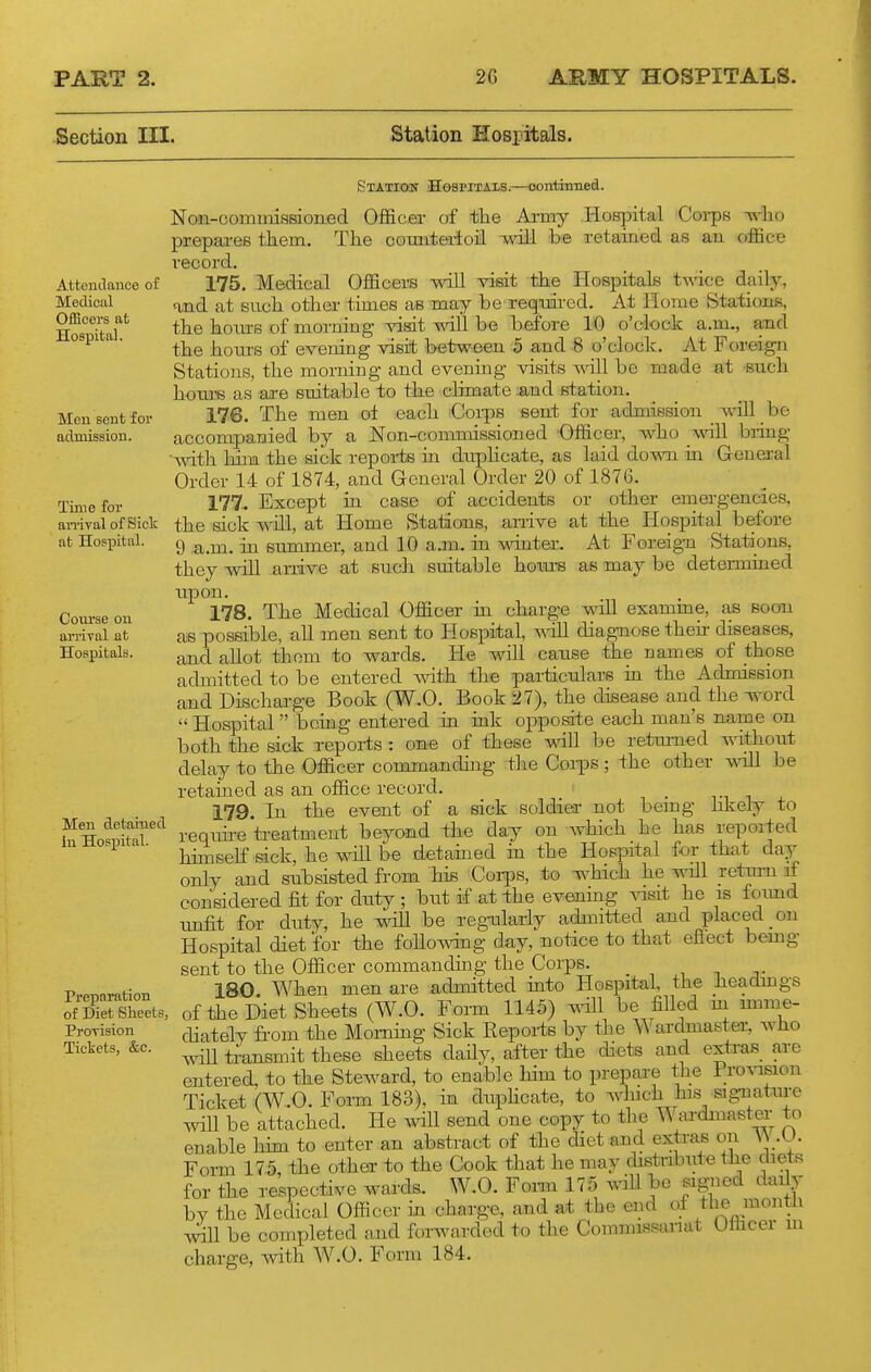 Section III. Station Hospitals. Attendance of Medical Officers at Hospital. Men sent for admission. Time for an-ival of Sick at Hospital. Course on arrival at Hospitals. Men detained in Hospital. Preparation of Diet Sheets, Prorision Tickets, &c. Statioit Hospitals.—oontinned. Non-oommissiojied Officer of the Ai-my Hospital Coi-ps -who prepares them. The comiteiioil will be retained as an office record. 175. Medical Officers will visit the Hospitals twice daily, and at such other times as may be reqidred. At Home Stations, the hom-B of morning- visit vnil be before 10 o'clock a.m., and the hours of evening visit between 5 and 8 o'cloclv. At Foreign Stations, the morning and evening visits will be made at such hom-s as are suitable to the climate .and station. 176. The men ol each Coips sent for admission will be accompanied by a Non-commissioned Officer, who will biing with 1dm the sick reports m duplicate, as laid down in General Order 14 of 1874, and General Order 20 of 1876. 177. Except in case of accidents or other emergencies, the sick will, at Home Stations, arrive at the Hospital before 9 a.m. in summer, and 10 a.m. in 'wdnter. At Foreign Stations, they will arrive at such suitable hom-s as may be determined upon. 178. The Medical Officer in charge will examme, as soon ae possible, all men sent to Hospital, mil diag-nose their diseases, and allot thom to wards. He will cause the names of those admitted to be entered with the particulars ui the Admission and Discharge Book (W.O. Book 27), the disease and the word Hospital being entered in ink opposite each man's name on both the sick xeports : one of these will be retm-n-ed without delay to the Officer commandhig the Coips; the other wih be retained as an office record. 179. In the event of a sick soldier not bemg likely to require txeatment beyond the day on which he has reported hinaself sick, he will be defamed ia the Hospital for that day only and subsisted from his Corps, to which he will retrmi if considered fit for duty; but if at the evening ^asit he is foimd unfit for duty, he will be regularly admitted and placed on Hospital diet for the foUowing day, notice to that efiect bemg sent to the Officer commanding the Corps. 180 When men are admitted iato Hospital, the fieadmgs of the Diet Sheets (W.O. Form 1145) vdU be fiUed m imme- diately from the Mornmg Sick Reports by the Wardmaster, who wiU transmit these sheets daily, after the di<3ts and extius are entered, to the Steward, to enable him to prepare the Fro^nslon Ticket (W.O. Form 183). m duphcate, to which his signature will be attached. He will send one copy to the Wardma6t_er to enable him to enter an abstract of the diet and extras on A^ .0. Form 175, the other to the Cook that he may distnbiite the diets for the respective wards. W.O. Form 175 will be signed daily by the Medical Officer in charge, and at the end of the montlx Will be completed and forwarded to the Commissariat Officer m charge, with. W.O. Form 184.