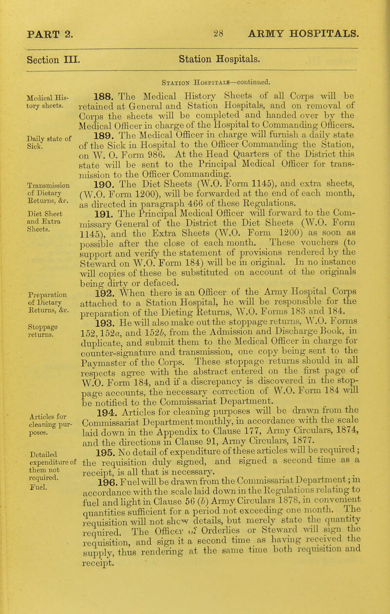 Section III. Station Hospitals. Modical His- tory sheets. Daily state of Siclv. Trausmission of Dietary Eetunis, &.c. Diet Sheet and Extra Sheets. Statiok Hospitals—continued. 188. The Medical History Sheets of all Corps aviII be retaiued at General aud Station Hospitals, and on removal of Corps the sheets will be completed and handed over by the Medical Officer in charge of the Hospital to Commanding Officers. 189. The Medical Officer in charge wUl fm-nish a daily state of the Sick in Hospital to the Officer Commanding the Station, on W. 0. Form 986. At the Head Qiiarters of the Distiict this state ■will be sent to the Piincipal Medical Officer for trans- mission to the Officer Commanding. 190. The Diet Sheets (W.O. Form 1145), and extra sheets, (W.O. Form 1200), will be forwarded at the end of each month, as directed in paragraph 466 of these Eegulatious. 191. The Piincipal Medical Officer will forward to the Com- missary General of the District the Diet Sheets (W.O. Form 1145), and the Extra Sheets (W.O. Form 1200) as soon as possible after the close oi each month. These vouchers (to support and verify the statement of provisions rendered by the Steward on W.O. Form 184) mil be in original. In no iastance will copies of these be substituted on account oi the originals bemg du-ty or defaced. 192. When there is an Officer of the Ai-my Hospital Coi-pe attached to a Station Hospital, he will be responsible for the preparation of the Dieting Retimis, W.O. Forms 183 and 184. 193. He will also make out the stoppage retm-ns, AV.O. Foims 152,152«, and 1526, from the Admission and Discharge Book, m dupHcate, and submit them to the MecUcal Officer in charge for counter-signature and transmission, one copy being sent to the Paymaster of the Corps. These stoppage returns should ui all respects agi-ee with the abstract entered on the first page of W.O. Form 184, and if a discrepancy is discovered ia the stop- page accounts, the necessary con-ection of W.O. Form 184 wHl be notified to the Commissariat Department. 194. Articles for cleaning purposes will be di-awn from the Commissariat Department monthly, hi accordance with the scale laid down ia the Appendix to Clause 177, Ai-my Chculars, 1874, and the directions m Clause 91, Army Chculars, 1877. 195. No detail of expenditui-e of these articles will be reqim-ed; the requisition duly signed, and signed a second tune as a receipt, is all that is iiecessaiy. 196. Fuel will be drawn from the Commissariat Department; m accordance with the scale laid down in the Regulations relatmg to fuel and hght in Clause 56 (h) Army Ckculars 1878, in convenient quantities sufficient for a period not exceeding one month. The requisition will not shc^ details, but merely state the quantity required The Officer Orderhes or Steward mil sign the requisition, and sign it a second time as having received the supply, thus rendering at the same time both requisition and receipt. Preparation of Dietary Eeturns, &c. Stoppage returns. Articles for cleaning pur- poses. Detailed expenditure of them not required. Fuel.