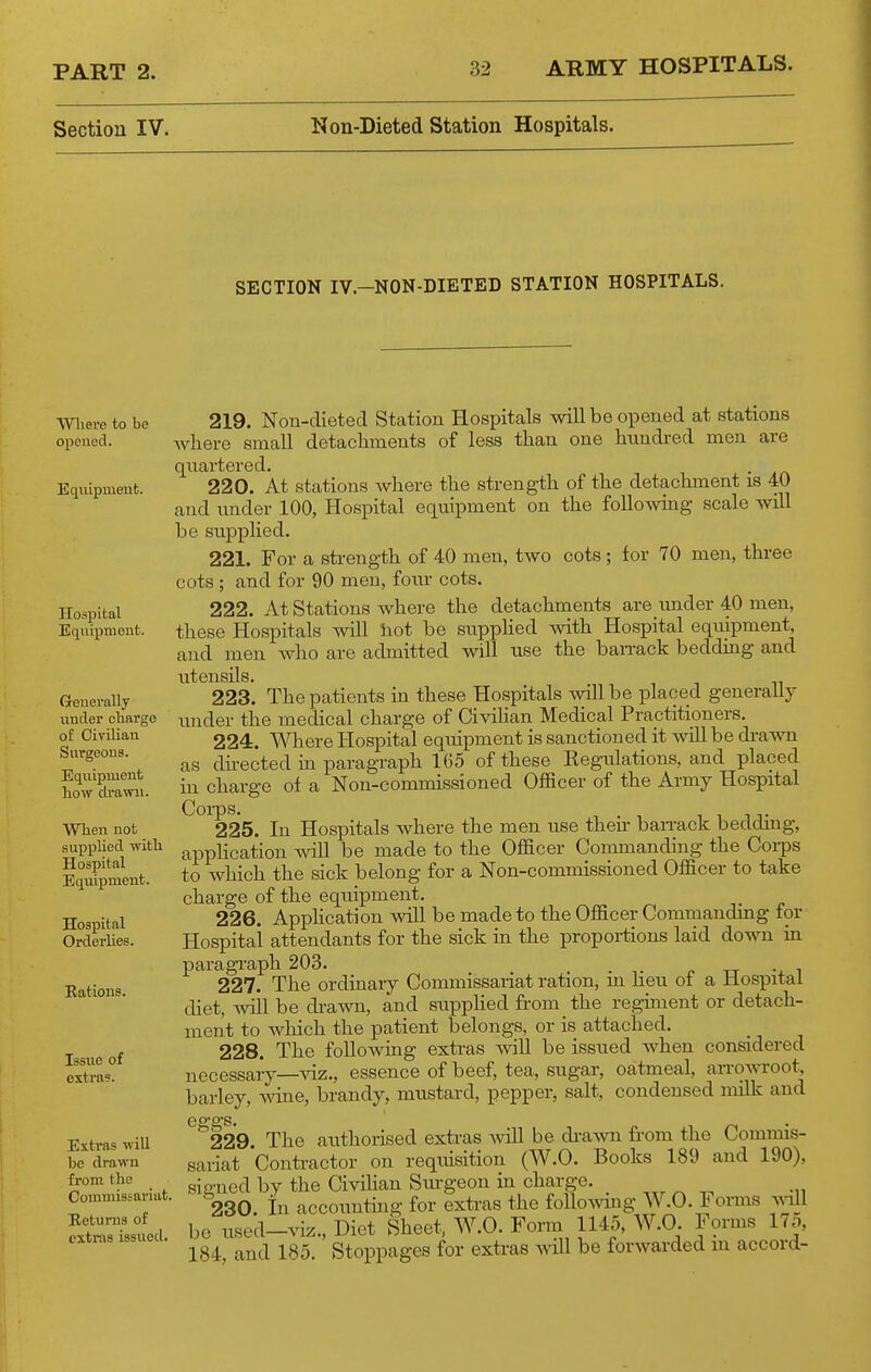 Section IV. Non-Dieted Station Hospitals. SECTION IV.-NON-DIETED STATION HOSPITALS. AYlierc to be opened. Equipmeut. Hospital Equipment. Grenerally under oliarge of Civilian Surgeons. Equipment liow drawn. Wlien not supplied -with Hospital Equipment. Hospital Orderlies. Eations. Issue of extras. 219. Non-dieted Station Hospitals will be opened at stations where small detachments of less than one hundred men are quartered. . 220. At stations where the strength of the detachment is 40 and under 100, Hospital equipment on the following scale will be supplied. 221. For a strength of 40 men, two cots; for 70 men, thi-ee cots; and for 90 men, four cots. 222. At Stations where the detachments are under 40 men, these Hospitals will hot be supphed with Hospital equipment, and men who are admitted will use the ban-ack bedding and utensils. 223. The patients in these Hospitals will be placed generaUy under the medical charge of Civilian Medical Practitioners. 224. Where Hospital equipment is sanctioned it will be di-awn as du-ected in paragraph 165 of these Eegulations, and placed in charge oi a Non-commissioned Officer of the Army Hospital 22*5. In Hospitals where the men use their ban-ack bedding, application will be made to the Officer Commanding the Coi-ps to which the sick belong for a Non-commissioned Officer to take charge of the equipment. 226. Application will be made to the Officer Commanding for Hospital attendants for the sick in the proportions laid down in paragraph 203. . „ ., , 227. The ordinaiy Commissariat ration, m lieu of a Hospital diet, will be diuwn, and supphed from the regiment or detach- ment to which the patient belongs, or is attached. 228. The foUowmg extras will be issued when considered necessary—viz., essence of beef, tea, sugar, oatmeal, arrowroot, barley, mne, brandy, mustard, pepper, salt, condensed milk and Esti'fts will be drawn from the Commissariat. Returns of extras issvied. ^229. The authorised extras -will be dravm from the Commis- sariat Contractor on requisition (W.O. Books 189 and 190), sic-ned by the Civihan Svu-geon in charge. 230. in accounting for extras the folloAving W.O. Forms ^vill be used-^dz.. Diet Sheet, W.O. Form 1145, W.O. Forms 17o, 184, and 185. Stoppages for extras will be forwarded in accord-