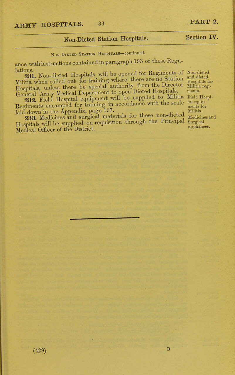 Non-Dieted Station Hospitals. Section IV. NoN-DiBTBD Station Hospitals—continued, ance with instructions contained in paragraph 193 of these Regu- ^''*'231. Non-dieted Hospitals Avill be opened for Regiments of Militia when called out for ti-aining where there are no Station Hospitals, nnless there be special authority from the Du-ector General Ai-my Medical Department to open dieted Hospitals 232 Field Hospital equipment will be supphed to Mihtia Regiments encamped for training in accordance with the scale laid down in the Appendix, page 197. 233 Medicines and sm-gical matenals for these non-dieted Hospitals will be supphed on requisition through the Fnncipal Medical Officer of the District. Non-dieted and dieted Hospitals for Militia regi- ments. Field Hospi- tal equip- ments for Militia. Medicines and Surgical appliances. (429) D