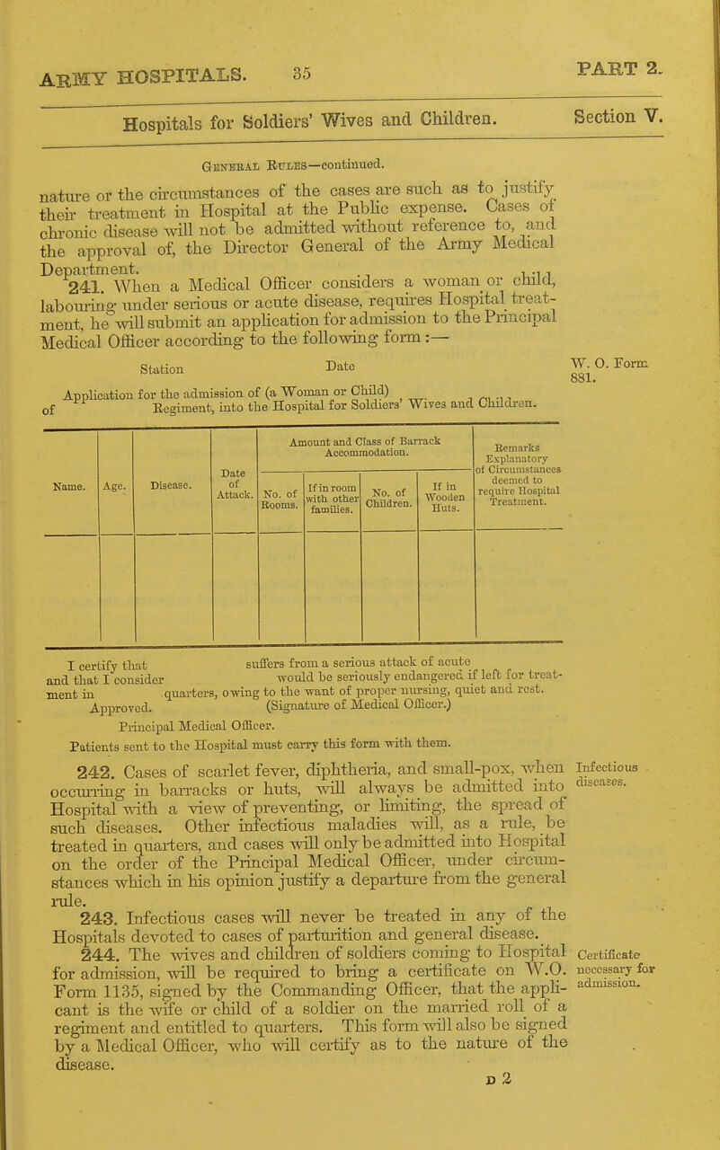 Hospitals for Soldiers' Wives and Children. GeneeaI; Rules—continued. natiu-e or the chcximstances of the cases are such as to justify theh treatment iu Hospital at the Pubhc expense. Cases ot chi-onic disease will not be admitted without reference to, and the approval of, the Director General of the Ai-my Medical Department. , .,, 241. When a Medical Officer considers a woman or etnlcl, laboimrig- under serious or acute disease, requu-es Hospital treat- ment, he will submit an apphcation for admission to thePnncipal Medical Officer according to the following form :— Station Date AppUcation for the admission of (a Woman or Cliild) ■, ri, -n of Eegiment, into the Hospital for Soldiers' Wives and Childron. Name. Age. Disease. Date of Attack. Amount and Class of Barrack Accommodation. No. of Rooms. If in room mth other families. No. of Children. If in Wooden Huts. Remarks E.xplanatory of Circumstances deemed to require Hospital Ti'eatment. Section V. W. O. Form 881. I certify that suffers from a serious attack of acute and that I consider ivould he seriously endangered if left for treat- ment in quarters, owing to the want of proper nm-smg, quiet anu rest. Approved. (Signatm-e of Medical Officer.) Principal Medical Officer. Patients sent to the Hospital must carry this form with them. 242. Cases of scarlet fever, diphtheria, and small-pox, v,'hen Infectious occiu-iing in ban-acks or huts, ^oU always be admitted into diseases. Hospital with a view of preventing, or limiting, the spread of such diseases. Other infectious maladies will, as a rule, be treated in quarters, and cases will only be admitted into Hospital on the order of the Piincipal Medical Officer, imder chcum- stances which in his opinion justify a departure from the general i-ule. 243. Infectious cases will never be ti-eated in any of the Hospitals devoted to cases of pai-tuiition and general disease._ 244. The wives and children of soldiers coming to Hospital Certificate for admission, will be requh-ed to bring a certificate on W.O. necessary for Form 1135, signed by the Commandmg Officer, that the apph- 'idmission. cant is the wife or cliild of a soldier on the married roll of a regiment and entitled to quarters. This form will also be signed by a T\]edical Officer, who will certify as to the natm-e of the disease. V 2