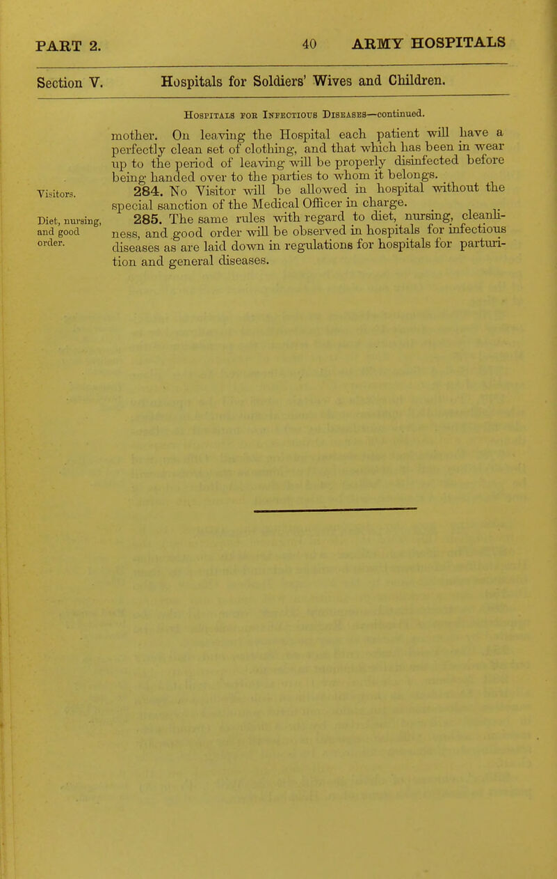 Section V. Hospitals for Soldiers' Wives and Children. Hospitals toe Infeotiotts Diseases—continued. mother. On leaving the Hospital each patient will have a perfectly clean set of clothmg, and that which has been in wear np to the period of leaving will be properly disinfected before being handed over to the parties to whom it belongs. Visitors. 284. No Visitor wiU be ahowed in hospital without the special sanction of the Medical Officer in charge. Diet, nursing, 285. The same rules with regard to diet,_ nurang, cleanh- and good ness, and good order wiU be observed in hospitals for mfectious diseases as are laid down in regulations for hospitals for parturi- tion and general diseases.