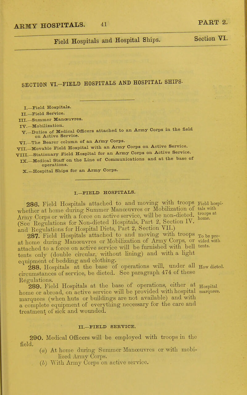 Field Hospitals and Hospital Ships. PART 2. Section VI. SECTION VI.-FIELD HOSPITALS AND HOSPITAL SHIPS- I.—Pield Hospitals. II._Field Service. III. Summer Manoeuvres. IV. —MoMlization. V.-Dxities of Medical Officers attached to an Army Corps in the field on Active Service. VI.—The Bearer column of an Army Corps. VII. —Movable Field Hospital with an Army Corps on Active Service. VIII. —Stationary Field Hospital for an Army Corps on Active Service. IX.—Medical StafC on the Line of Communications and at the hase of operations. X.—Hospital Ships for an Army Corps. I.—FIELD HOSPITALS. 286. Field Hospitals attached to and moving with troops Keid hospi- whether at home dm-ing Slimmer Manoeim-es or Mobilization of tais with Army Corps or with a force on active service, ^^be non-dieted. ^i^°^P^ «■ (See Regnlations for Non-dieted Hospitals, Part 2, Section IV. and Regulations for Hospital Diets, Part 2, Section VII.) 287. Field Hospitals attached to and moving with troops ^^.g. at home dming Manoeuvres or Mobilization of Army Coi-ps, or yided -n-itli attached to a force on active service ^vi\\ be fmnisbed with, bell tents, tents only (double circular, without hning) and vnth. a hght equipment of bedding and clothing. 288. Hospitals at the base of operations will, under all How dieted, cu-cumstances of service, be dieted. See paragi-aph 474 of these Regulations. 289. Field Hospitals at the base of operations, either at Hospital home or abroad, on active service will be provided with hospital marquees, marquees (when huts or buildings are not available) and with a complete equipment of everything necessary for the care and treatment of sick and wounded. II.—FIELD SERVICE. 290. Medical Officers will be employed vnth troops in the field. (a) At home during Summer Manoeuvres or with mobi- hzed Army Corps. (h) \\'ith. Army Coi-ps on active service.