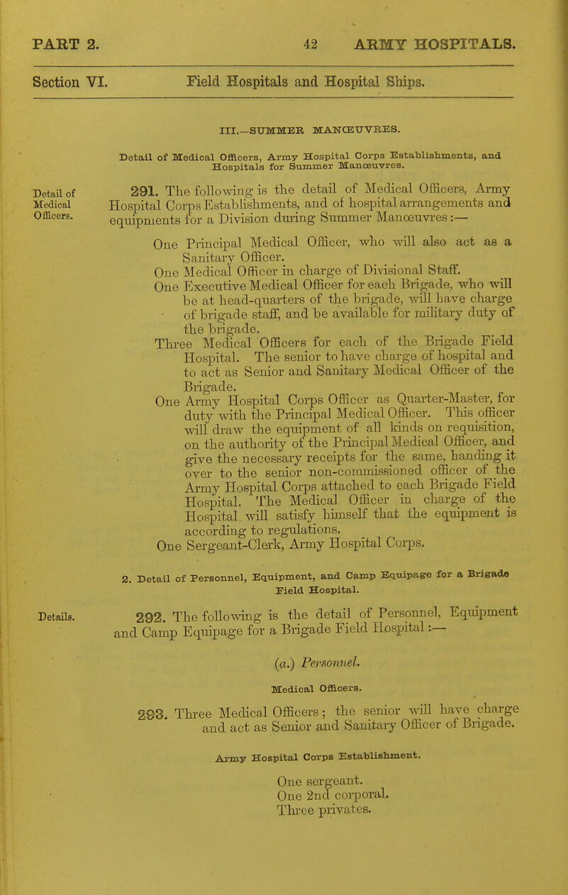 Section VI. Field Hospitals and Hospital Ships. III.—StTMMEB MCANCETJVRES. Detail of Medical Officers, Army Hospital Corps EstaTDlishmeiits, and Hospitals for Summer mCanoeuvres. Detail of 291. The following is tlie detail of Medical Officers, Army Medical Hospital Corps Establishments, and of hospital arrangements and Officers. equipments for a Division dming Summer Manoeuvres :— One Piiacipal Medical Officer, who will also act as a Sanitary Officer. One Medical Officer in charge of Divisional Staff. One Executive Medical Officer for each Brigade, who will be at head-quarters of the brigade, v,all have charge of brigade staff, and be available for mihtary duty of the brigade. Three Medical Officers for each of the Brigade Field Hospital. The senior to have charge of hospital and to act as Senior and Sanitary Medical Officer of the Brigade. One Army Hospital Coi-ps Officer as Quarter-Master, for duty with the Principal Medical Officer. This officer will draw the equipment of all kinds on requisition, on the authority of the Principal Medical Officer, and give the necessary receipts for the same, handing it over to the senior non-commissioned officer of the Army Hospital Corps attached to each Brigade Field Hospital. The Medical Officer in charge of the Hospital will satisfy himself that the equipment is according to regulations. One Sergeant-Clerk, Ai-my Hospital Corps. 2. Detail of Personnel, Equipment, and Camp Equipage for a Brigrada Eield Hospital. DetaUs. 292. The foUowing is the detail of Personnel, Equipment and Camp Equipage for a Brigade Field Hospital :— (a.) Personnel. Medical Officers. 293. Thi-ee Medical Officers; the senior will have charge and act as Senior and Sanitary Officer of Bngade. Army Hospital Corps Establishment. One sergeant. One 2ucl corporal. Thi-ee privates.