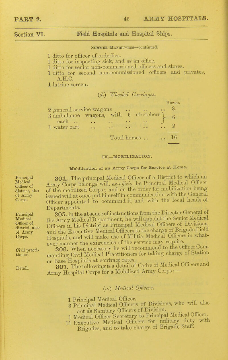 Section VI. Field Hospitals and Hospital Ships. StrMMEE Mancetttoes—continued. 1 ditto for officer of orderlies. 1 ditto for inspecting sick, and as an office. 1 ditto for senior non-commissioned officers and stores. 1 ditto for second non-commissioned officers and privates, A.H.C. 1 latrine screen. ((Z.) W/teeled Carriages. Horses. 2 general service wagons ^ .. .. .. 8 3 ambnlance wagons, with 6 stretchers'^ g each .. .. . • • • .• J 1 water cart .. .. •. . • .. 2 Total horses .. .. 16 IV.—MOBILIZATION. Principal Medical Officer of district, also of Ai-my Cori)s. Principal Medical Officer of district, also of Army- Corps. CivU practi- tioner. Detail. Mobilization of an Army Corps for Service at Home. 304. The principal Medical Officer of a District to which an Ai-my Corps belongs will, ex-ofcio, he Principal Mechcal Officer of the mobihzed Coi-ps ; and on the order for mobilization bemg issued will at once put himself in communication with the General Officer appointed to command it, and with the local heads oi Departments. 305. In the absence of instructions from the Dnector General of the Army Medical Department, he will appoint the Senior Medical Officers in his Distiict as Pi-incipal Medical Officers of Dmsions and the Execiitive Medical Officers to the charge of Brigade Field Hospitals, and will make use of Mihtia Medical Officers m Avhat- evei' manner the exigencies of the service may requu-e. 306. When necessary he will recommend to the Officer Com- manding Civil Medical Practitioners for taking charge of Station or Base Hospitals at contract rates. , 307. The following is a detail of Cadi-e of Medical Officers and Army Hospital Corps for a Mobihzed Army Corps :— (a.) Medical Officers. 1 Piiacipal Medical Officer. _ , i 3 Principal Medical Officers of Divisions, who vnW also act as Sanitary Officers of DiA^sion. 1 Medical Officer Secretary to Principal Medical Officer. 11 Executive Medical Officers for mihtary duty Axath Brigades, and to take charge of Brigade Stall.