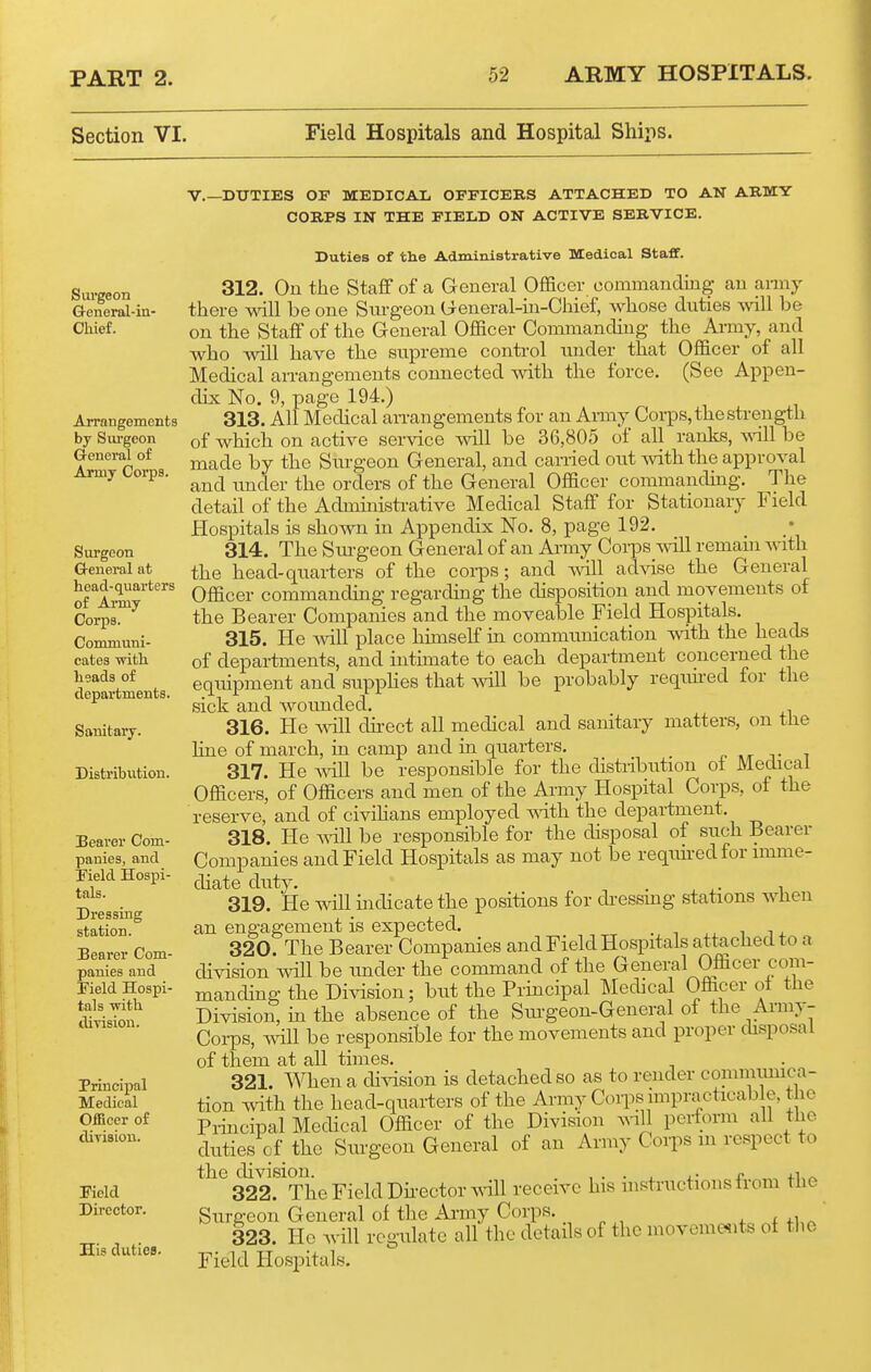 Section VI. Field Hospitals and Hospital Ships. Surgeon General-in- Oliief. Arrangements by Siu-geon General of Army Corps. Surgeon Q-eneral at head-quarters of Army Corps. Communi- cates -with lisads of departments. Sanitary. Disti'ibution. Beaver Com- panies, and rield Hospi- tals. Dressing station. Bearer Com- panies and Field Hospi- tals with, ilivisiou. Principal Medical OiBcer of diyisiou. Pield Director. His duties. v.—DUTIES OF MEDICAL OFFICERS ATTACHED TO AN ARMY CORPS IN THE FIELD ON ACTIVE SERVICE. Duties of the Administrative Medical Staff. 312. Ou the Staff of a General Officer ooramanding an army there will be one Surgeon U-eneral-ua-Chief, whose duties will be on the Staff of the General Officer Commanding the Army, and who Avill have the supreme control under that Officer of all Medical arrangements connected with the force. (See Appen- dix No. 9, page 194.) 313. All Medical an-angements for an Anuy Coi-ps, the strength of which on active service will be 36,805 of all ranks, vdll be made by the Surgeon General, and carried out with the approval and under the orders of the General Officer commanding. The detail of the Administi-ative Medical Staff for Stationary Field Hospitals is shown in Appendix No. 8, page 192. 314. The Siu-geon General of an Army Corps vdll remam with the head-quarters of the coi-ps; and vdll advise the General Officer commanding regarding the disposition and movements of the Bearer Companies and the moveable Field Hospitals. 315. He vnW place himself in communication with the heads of departments, and intimate to each department concerned the equipment and suppHes that mil be probably required for the sick and wounded. 316. He mil dii-ect all medical and sanitary matters, on the Hne of march, in camp and in quarters. mt j- i 317. He mil be responsible for the distribution oi Medical Officers, of Officers and men of the Amiy Hospital Corps, of the reserve, and of civihans employed mth the department, 318. He vdll be responsible for the disposal of such Bearer Companies and Field Hospitals as may not be reqim-edfor imme- diate duty. ■ j_ j_- 1 319. He will mdicate the positions for dressmg stations when an engagement is expected. ,, i 14. 320. The Bearer Companies and Field Hospitals attached to a division will be under the command of the General Officer com- manding the Di^dsion; but the Principal Medical Officer ol the Division, in the absence of the Sm-geon-General of the Anny- Corps, mil be responsible for the movements and proper chsposai of them at all times. 321. When a division is detached so as to render comimunca- tion with the head-quarters of the Army Coips impracticab e, the Principal Medical Officer of the Division wiU perform all the duties of the Surgeon General of an Army Corps m respect to the division. . .... r +1,-^ 322. The Field Dii-ector will receive his instructions trom the Surgeon General of the Army Corps. 4- i +1,^ 323. He will regulate all the details of the movcme^its of the Field Hospitals.
