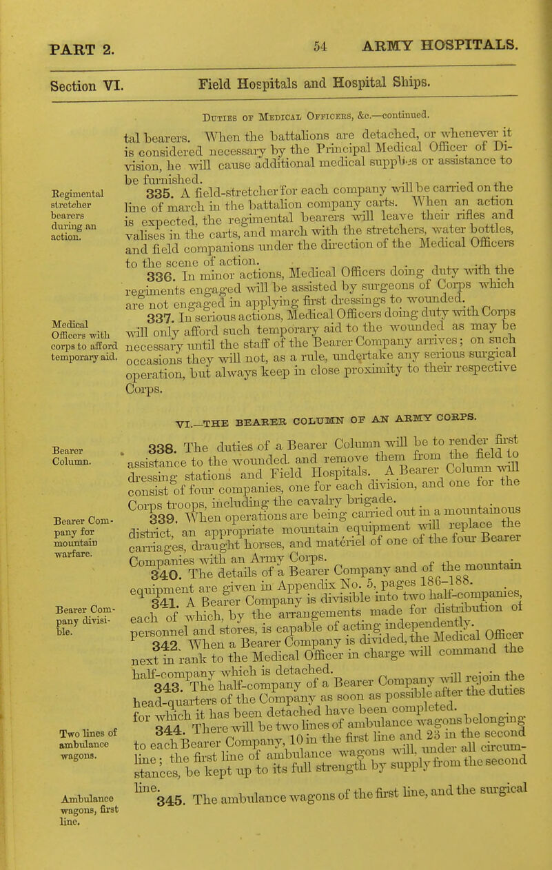 Section VI. Field Hospitals and Hospital Ships. Regimental sti-etclier bearers during an action. Medical Officers wltli corps to afford temporary aid. Bearer Column. Bearer Com- pany for mountain warfare. Bearer Com- pany divisi- ble. Two lines of ambulance wagons. Amtulanco wagons, first line. DxTTlEB OF Medicai- OiticeeS, &c.—continued. tal loearers. When tlie battaHons are detached, or whenever it is conBidered necessary by the Principal Medical Officer of Di- vision, lie mil canse additional medical supp^j-js or assistance to be furnished. , .„, • j j.x. 335 A field-stretcher for each company wiU be earned on the Ime of march hi the battahon company carts. When an action is expected, the regmiental bearers ayiII leave their iifles and valises in the carts, and march with the stretchers water bottles, and field companions nnder the dh-ection of the Medical Officers to the scene of action. ■, i ■ i j- vwi 336 In minor actions, Medical Officers doing duty Avith the ■ regiments engaged will be assisted by surgeons of Corps which are not engaged in applying first dressmgs to wounded. 337 In serious actions, Medical Officers domg duty with Corps will only afford such temporary aid to the woimded as may be necessary imtil the staff of the Bearer Company arrives; on such occasions they wiU not, as a rule, undertake any senous sm'gical operation, but always keep in close proxnnity to then- respective Corps. VI.-THE BEABEB COLTJMN OF AN ARMY CORPS. . 338. The duties of a Bearer Column will be to render fii'^ assistance to the wounded, and remove them from the field to Sess^g stations and Field Hospitals A Bearer Colunm^l consist of fom- companies, one for each division, and one ioi the PoTn^ trooiDS including the cavahy brigade. . ^ I39. When operations are being carried out m a -oimtamous distSt an appropriate mountam equipment will replace the Companies ^^nih an Army Corps. -mnuTitain 340. The details of a Bearer Company and of the moimtam eauipment are given in Appendix No. 5, pages 18b-lbb. equ^Dinenx g . i^to two half-compames eacf of ihlcirby the'arrLgements. made for disti^ution ol Te soi^el and ^to^es, is capable of acting -dependentiy ^ 342 When a Bearer Company is divided, the Medical Oaicei next hi rank to the Medical Officer in charge wiU command the head quarters of the Company as soon as possible after the duties d44. ineic wm ^l^g second to each Bearer Company 10 m the ^ ^V^'lX^^^^^ eii-cum- '%45. The amb,.knce ^-agom of the tot toe, and tlie «u-g.cal