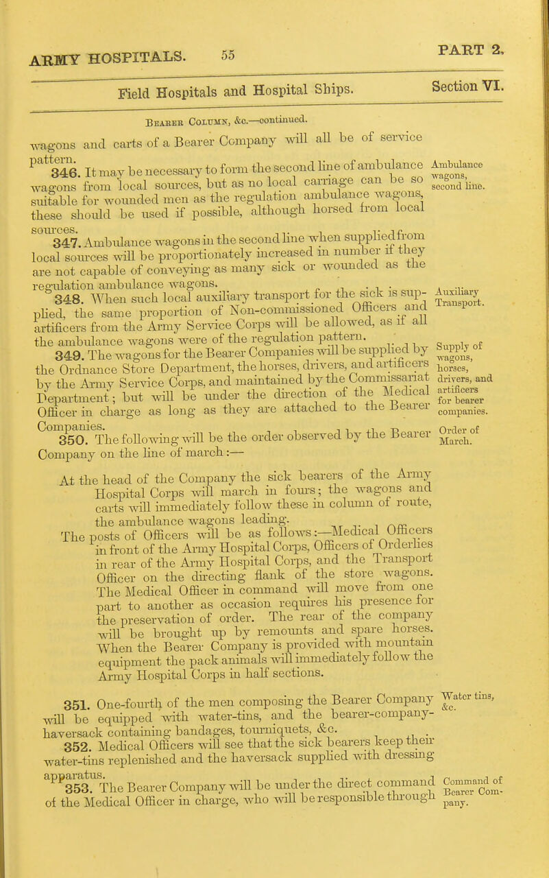 Field Hospitals and Hospital Ships. Section VI. Auxiliary Transport. Supply of ■v\-agons, liorses, drivers, and artificers for beai-er companies. Order of March. Beabeb Column, &c.—continued, wagons and carts of a Bearer Company wHl all be of service ^^^Te. It may be necessary to form the second line of ambidance Amb>dance wagons from local sources, but as no local carnage can be so HfJ'^^^^ suiSible for wounded men as the regulation ambulance wagons these should be used if possible, although horsed from local ^%47. Ambulance wagons in the second hue when suppliedfrom local som-ces will be proportionately increased m number it they are not capable of conveying as many sick or wounded as the res-ulation ambulance wagons. , p • n ■ 348. When such local auxiliary transport for ttie sick is sup- phed, the same proportion of Non-comimssioned Ofiicers and artificers from the Army Service Corps will be allowed, as if aU the ambulance wagons were of the regidation pattern. 349 The wagons for the Bearer Companies ^^nll be suppiiecl by the Ordnance Store Department, the horses, drivers, and artihcers by the Army Ser^ace Corps, and maintained by the Commissariat Department; but will be under the dh-ection of the Medical Officer in charge as long as they are attached to the Bearer ^°^35a'*^Thefollowhig will be the order observed by the Bearer Company on the fine of march:— At the head of the Company the sick bearers of the Army Hospital Corps will march in fom-s; the wagons and carts will immediately follow these m cohmm of route, the ambulance wagons leading. The posts of Ofiicers will be as folloAvs .^Medical Officers in front of the Army Hospital Co^ds, Officers of Orderhes in rear of the Army Hospital Corps, and the Transport Officer on the chi-ectuig flank of the store wagons. The Medical Officer m command will move fi-om one part to another as occasion requires his presence for the preservation of order. The rear of the company will be brought up by remounts and spare horses. When the Bearer Company is provided with mountam equipment the pack animals mil immediately foUow the Army Hospital Corps in half sections. 351. One-fourth of the men composing the Bearer Company Water tins, ^xm be equipped with water-tms, and the bearer-company- haversack contaming bandages, toiu-niquets, &c. . 352 Medical Officers will see that the sick bearers keeptiieir water-tms replenished and the haversack supphed ^Ylth dressmg ^^^353!'The Bearer Company Avill be under the direct command Co-mandf of the Medical Officer in charge, who will be responsible thi-ough