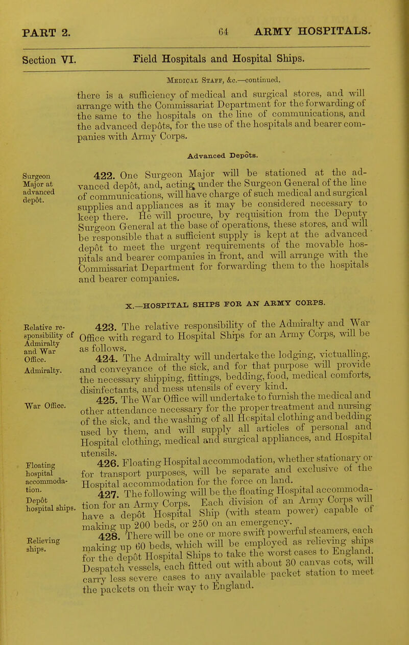 Section VI. Field Hospitals and Hospital Ships. MedioaIi Staff, &c.—continued. there is a sufficiency of medical and snrgical stores, and ^^dll arrange with the Commissariat Department for the forwarding of the same to the hospitals on the line of communications, and the advanced depots, for the use of the hospitals and bearer com- panies with Ami}' Corps. Advanced Depots. Surgeon 422. One Surgeon Major will be stationed at the ad- Major at vanced depot, and, acting imder the Sui-geon General of the hne adyanced communications, will have charge of such medical and surgical '^^ ' supphes and appliances as it may be considered necessary to keep there. He will procure, by reqiusition from the Deputy Surgeon General at the base of operations, these stores, and \^^ll be responsible that a sufficient supply is kept at the advanced depot to meet the urgent requirements of the movable hos- pitals and bearer companies m front, and ^vill an-ange with the Commissariat Department for forwarding them to the hospitals and bearer companies. Eelative re- sponsibility of Admiralty and War Office. Admiralty. War Office. Floating hospital accommoda- tion. Dep6t hospital ships, Eeliering ships. X.—HOSPITAL SHIPS FOR AN ARMY CORPS. 423 The relative responsibihty of the Admii-alty and War Office with regard to Hospital Ships for an Army Corps, ^dU be as follows. , , ,1 1 T • • X IT 424 The Admiralty will imdertakethe lodgmg, victuaUmg. and conVeyance ol the sick, and for that piu-pose _^^1 provide the necessaiy shipping, fittmgs, bedding, food, medical comforts, disinfectants, and mess utensils of every land._ 425 The War Office will imdertake to furnish the medical and other attendance necessary for the proper treatment and niu-smg of the sick, and the washhig of all Hospital clothmgandbeddmg used by them, and will supply all articles of personal and Hospital clothing, medical and surgical appliances, and Hospital 426 Floating Hospital accommodation, whether stationary or for transport pui-poses, wHl be separate and exclusive of the Hospital accommodation for the force on land. 427. The followhig will be the floatmg Hospital accommoda- tion for an Army Corps. Each di^asion of an Army Corps will have a depot Hospital Ship (mth steam power) capable of making up 200 beds, or 250 on an emergency. 428 There ^^^\\ be one or more swift powerful sf,eamers, ea^h making'up 60 beds, which .^dll be employed as relieving ships fo Sdepot Hospital Sliips to take the worst cases to England Despatch vessels, each fitted out ^vith about 30 canvas cots, .vi Sy leTsIevere cases to any available packet station to meet the packets on their way to England.