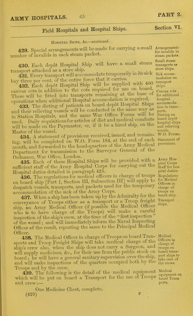 Field Hospitals and Hospital Ships. Section VI. Hospital Ships, &c.—continued. 429. Special an-angements will be made for carrying a small nmnber of invahds in each steam packet. 430. Each dep6t Hospital _ Ship will have a smaU steam transport attached as a store ship. • • i 431. Every transport will accommodate temporarily m its sick Ijay three per cent, of the entire force that it carries. ' 432. Each depot Hospital Ship will be supphed with 400 canvas cots m addition to the cots reqnh-ed for rise on board These will be fitted mto transports remaimng at the base ol operations when additional Hospital accomodation is requu|ed_. 433 The dietmg of patients on board depot Hospital blnps and their reheving vessels will be conducted in the same way as in Station Hospitals, and the same War Office Forms will be used Daily requisitions for articles of diet and medical comiorts Avill be made on the Paymaster, or, if it be a hned ship, on the Master of the vessel. i j 434. A statement of provisions received, issued, and remain- ino- will be completed on W.O. Form 184, at the end of each mSnth, and forwarded to the head-quarters of the Army Mechcal Department for transmission to the Stuweyor General ol tlie Ordnance, War Office, London. 435. Each of these Hospital Ships will be provided with a sufficient staff of the Army Hospital Corps for carrjnng out the Hospital duties detailed in paragraph 425. 436. The regulations for medical officers m charge ol troops on board ship [Part 1, Section IH, Siibsection IH] will apply to despatch vessels, transports, and packets used for the temporary accommodation of the sick of the Army Corps. 437. When a ship has been taken up by the Admnalty lor the conveyance of Troops either as a transport or a Troop freight ship, an Ai-my Medical Officer (if possible the Medical Officer who is to have charge of the Troops) mil make a carefid inspection of the ship's crew, at the time of the  first inspection  of the vessel; and will immediately inform the Naval Inspecting Officer of the result, repoi-ting the same to the Principal Medical Officer- 438. The Medical Officer in charge of Troops onboard iran- spoi-ts and Troop Freight Ships will take medical charge of the ship's crew also, when the ship does not carry a Surgeon, and will supply medicines, &c., for their use from the pubhc stock on board; he Avill have a general sanitary supervision over the ship, and will make inspections of the quarters occupied both by the Troops and by the crew. 439. The following is the detail of the medical equipment which will be put on board a Transport for the use of Troops and crew:— Arrangements for inyalids in steam packets. Small steam transports as store ships. Sick accom- modation on transport ships. Canvas c^ts for additional hospital accommoda- tion in trans- ports. Dieting on hoard depot hospital ships and relieving vessels, W.O. Forms. Statement of provisions. Army Hos- pital Corps Staff for hos- pital duties. Ecgulations for Medical OlRcers in charge of troops on board ship. Transport • ships. Medical Officers in charge of troops on board trans- port ships to take care of the crews. Medical equipment on board Trans ■ ports. (429) One Medicine Chest, complete. F