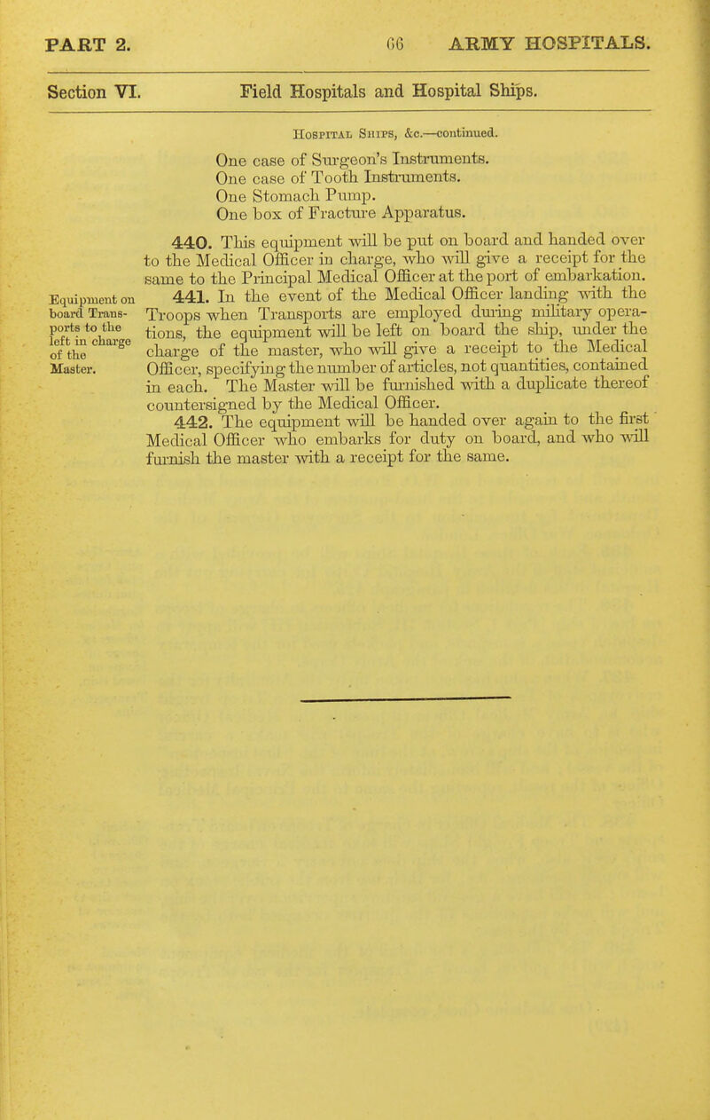 Section VI. Field Hospitals and Hospital Ships. Equipment on board Trans- ports to tlie left iu charge of the Master. Hospital Ships, &c.—continued. One case of Surgeon's Instruments. One case of Tooth Instraments. One Stomach Pump. One box of Fractui-e Apparatus. 440. This equipment will be ]put on board and handed over to the Medical Officer in charge, who will give a receipt for the same to the Principal Medical Officer at the port of embarkation. 441. In the event of the Medical Officer landing with the Troops when Transpoiis are employed dming mihtary opera- tions, the equipment will be left on board the ship, under the charge of the master, who will give a receipt to _ the Medical Officer, specifyuigthe number of articles, not quantities, contained in each. The Master will be furnished with a dupHcate thereof countersigned by the Medical Officer. 442. The equipment will be handed over agaui to the first Medical Officer who embarks for duty on board, and who will fm-nish the master with a receipt for the same.