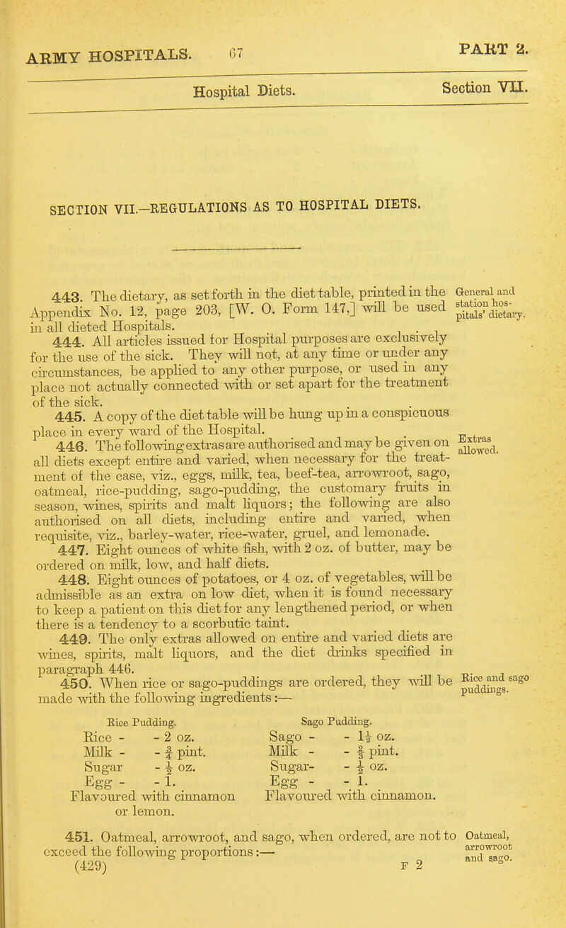 Hospital Diets. PAKT 2. Section VII. SECTION VII.-REGULATIONS AS TO HOSPITAL DIETS. 443 The dietary, as set forth in the diet table, printed in the Appendix No. 1-2, page 203, [W. 0. Form 147,] wUl be used in all dieted Hospitals, 444. All articles issued for Hospital purposes are exclusively for the use of the sick. They will not, at any time or under any eu-cumstances, be appHed to^ any other purpose, or used m any place not actually connected with or set apart for the treatment of the sick. 445. A copy of the diet table will be hung up m a conspicuous place in every ward of the Hospital. 446. The following extras are authorised and may be given on all diets except enthe and varied, when necessary for the treat- ment of the case, viz., eggs, milk, tea, beef-tea, aiTOwroot, sagp, oatmeal, rice-pudding, sago-pudding, the customary frmts m season, wines, spii-its and malt hquors; the following are also authorised on aU diets, including entne and varied, when requisite, ^nz., barley-water, rice-Avater, gruel, and lemonade. 447. Eight ounces of white fish, with 2 oz. of butter, may be ordered on milk, low, and half diets. 448. Eight otmces of potatoes, or 4 oz. of vegetables, will be admissible as an extra on low diet, when it is found necessaiy to keep a patient on this diet for any lengthened period, or when there is a tendency to a scorbutic taint. 449. The only extras allowed on euthe and varied diets are wines, spirits, malt hquors, and the diet dimks specified in paragraph 446. 450. When rice or sago-puddings are ordered, they will be made Avith the following ingredients:— General and station hos- pitals' dietary. Extras allowed. Rice Pudding. Eice - - 2 OZ. Milk - - I pmt. Sugar - 1 oz. Egg - - 1. Flavom-ed with cinnamon or lemon. Sago Pudding. Sago - Milk - Sugar- Egg - Flavomed with cinnamon. li oz. f pint, i oz. 1. Rice and sago puddings. 451. Oatmeal, arrowroot, and sago, when ordered, are not to Oatmeal, exceed the foUoAving proportions:— ^ andTa°o!