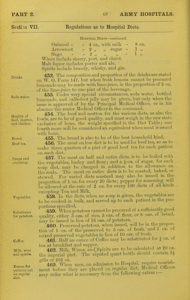 Sectiin VII. Regulations as to Hospital Diets. Soda water. Quality of beef, mutton, and cliickcn. Bread. Beef tea. S Clips and [ casoning. Vegetables. Substitutes for potatoes. Coffee. Milk, ■wine and spiriU. Extras for patientii not cu regular diet. Hospital Diets—continued. Oatmeal - - 4 oz., with milk - 8 oz. Arrom-oot - 2 „ „ sugar - 1 „ Sago - - 2 „ „ „ - 1 „ Wines include sherry, port, and claret. Malt liquor incktdes porter and ale. Spirits include brandy, whisky, and gin. 452. The composition and proportion of the diinks are stated on W. 0. Form 147, hut when fresh lemons cannot be procured lemonade may be made with Hme-juice, in the proportion of 2 oz. of the lime-juice to one pint of the beverage. 453. Under very special chcumstances, soda water, bottled lemonade, and calfs-foot jelly may be given, but only when the issue is approved of by the Principal Medical Officer, or in his absence the senior Medical Officer in the command. 454. The beef and mutton for the various diets, as also the fowls, are to be of good quahty, and must weigh in the raw state exclusive of bone, the weight specified in the Diet Table; one fourth more will be considered an equivalent when meat is issued ^vith bone. 455. The bread is also to be of the best household kmd. 456. The meat on low diet is to be used for beef tea, so as to make three quarters of a pint of good beef tea for each patieiit on such diet. 457. The meat on hah and entue diets, is to be boiled ^ath the vegetables, barley and flour; and a i-oz. of sugar, for each soup diet, may be charged in addition to the allowance on the scale. The meat on enthe diets is to be roasted, baked, or stewed. For varied diets mustard may also be issued in the propoi-tion of 1 oz. for every 20 diets; pepper for seasoning vnll be allowed at the rate of 2 oz. for every ].00 diets of aU kuids excepting Tea and Milk. 458. In the diets, when no soup is given, the_ vegetables are to be cooked in bu.lk, and served up to each patient in the pro- portions specified. _tv> • .i j 459. When potatoes cannot be prociu-ed of a sufficiently good qiiahty, either 3 ozs. of rice, 3 ozs. of flour, or 8 ozs. of bread, may be issued in Heu of 16 ozs. of potatoes. 460. Preserved potatoes, when issued, -will be m the propor- tion of 1 oz. of the preserved to 5 ozs. of fresh, and 1 oz. of mixed preserved vegetables in Heu of 10 ozs. of fresh. 461. Half an ounce of Cofl'ee may be substituted for i oz. of tea at breakfast and supper. i n , j 4. oa 462. Milk, Wines, and'Spirits are to be calculated at 2_U oz. the imperial pint. The reputed quart bottle should contam gills or 2G# oz. ^ . , . • i 463. When men, on achnission to Hospital ^'eq™™, ^^^^i'^^^^ ment before they are placed on regular diet, Medical Officers may order what is necessary from the following extras :—