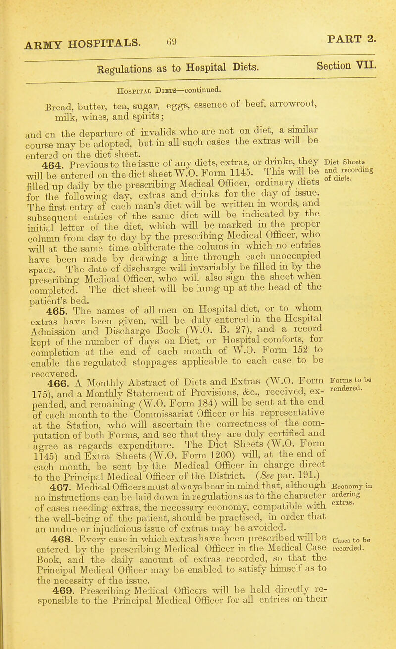 Regulations as to Hospital Diets. PART 2. Section VII. of diets. HosPiTAii Diets—continued. Brecad, biitter, tea, sugar, eggs, essence of beef, an-owroot, milk, wines, and spirits; and on the departure of invahds Avho are not on diet, a similar course may be adopted, but in all such cases the extras will be entered on the diet sheet. 464 Previous to the issue of any diets, extras, or diinks, they Diet Sheets will be entered on the diet sheet W.O. Form 1145. This will be and recording filled up daily by the prescribing Mechcal Officer, ordinary diets for the following day, extras and diinks for the day of issue. The first entry of each man's chet will be Avritten m words, and subsequent entries of the same diet will be indicated by the initial letter of the diet, which will be marked m the proper column from day to day by the prescribing Medical Officer, who will at the same time obliterate the colums in which no entries have been made by drawmg a line through each unoccupied space. The date of chscharge will invariably be filled m by the prescribing Medical Officer, who will also sig-n the sheet when completed. The diet sheet mil be hung up at the head of the patient's bed. 465. The names of all men on Hospital diet, or to whom extras have been given, will be duly entered in the Hospital Admission and Discharge Book (W.O. B. 27), and a record kept of the number of days on Diet, or Hospital comforts, for completion at the end of each month of W.O. Form 152 to enable the regulated stoppages applicable to each case to be recovered. ,tt t-, 466. A Monthly Abstract of Diets and Extras (AV.O. Form 175), and a Monthly Statement of ProAasions, &c., received, ex- pended, and remaining (W.O. Form 184) Avill be sent at the end of each month to the Commissariat Officer or his representative at the Station, Avho A^dll ascertain the con-ectness of the com- putation of both Forms, and see that they are duly certified and agi-ee as regards expenditure. The Diet Sheets (W.O. Form 1145) and Extra Sheets (W.O. Form 1200) Avill, at the end of each month, be sent by the Medical Officer in charge direct to the Principal Medical Officer of the District._ {See par. 191.) 467. Medical Officers must always bear in mind that, although Economy i no instructions can be laid doAvn m regulations as to the character ordering of cases needing extras, the necessary economy, compatible Avith the Avell-being of the patient, should be practised, in order that an undue or injudicious issue of extras may be avoided. 468. Every case in AA^hich extras have been prescribed A^-ill be entered by the prescribing Medical Officer in the Medical Case Book, and the daily amoimt of extras recorded, so that the Principal Medical Officer may be enabled to satisfy himself as to the necessity of the issue. 469. Prescribing Medical Officers Avill be held directly re- sponsible to the Principal Medical Officer for all entries on their Fonns to bo rendered. extras. Cases to be recorded.