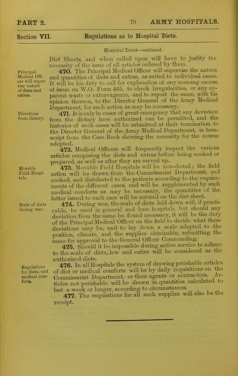 Section VII. Regulations as to Hospital Diets. Principal Medical Offi- cer will super- vise nature of diets and extras. Dii'ections from dietary. Movable Field Hospi- tals. Scale of diets diu'ing war. Regulations for diets, and medical com- forta. Hospital Diets—continued. Diet Sheets, and wlieii called iipQH will have to justify the necessity of the issue of all articles ordered by them. 470. The Principal Medical Officer will supervise the nature and quantities of diets and extras, as suited to individual cases. It Avill be his duty to call for explanation of any seeming excess of issue on W.O. Form 465, to check irregularities, or any ap- parent waste or extravagance, and to report the same, vith his opmion thereon, to the Director General of the Army Mechcal Department, for such action as may be necessary. 471. It is only in cases of great emergency that any deviation from the dietary here authorized can be permitted, and the histories of such cases will be submitted at theii- termination to the Dh-ector General of the Army Medical Depai-tment, in tran- script from the Case Book showing the necessity for the course adopted. 472. Medical Officers will frequently inspect the various articles composing the diets and extras before being cooked or prepared, as well as after they are served up. 473. Movable Field Hospitals wll be non-dieted; the field ration will be drawn from the Commissariat Depai-tment, and cooked, and distributed to the patients according to the requn-e- raents of the different cases, and will be supplemented by such medical comforts as may be necessary, the quantities of the latter issued to each case ^vill be entered on the chet sheet. 474. Duidng war, the scale of diets laid doAvn ^dll, if practi- cable, be used in general and base hospitals, but should any deviation from the same be found necessary, it \^all be the duty of the Piincipal Medical Officer on the field to decide what those deviations may be, and to lay down a scale adapted to the position, chmate, and the supplies obtainable, submittmg the same for approval to the General Officer Commanding. 475. Should it be unpossible during active service to adhere to the scale of diets, Jow and entire will be considered as the authorized diets. . . i 11 . • i 476. In all Hospitals the system of drawmg perishable articles of diet or medical comforts will be by daily reqmsitions on the Commissariat Department, or theh agents or contractors. Ar- ticles not perishable will be di-aAvn in quantities calculated to last a week or longer, according to chcumstances. 477. The requisitions for all such supphes will also be tJie receipt.