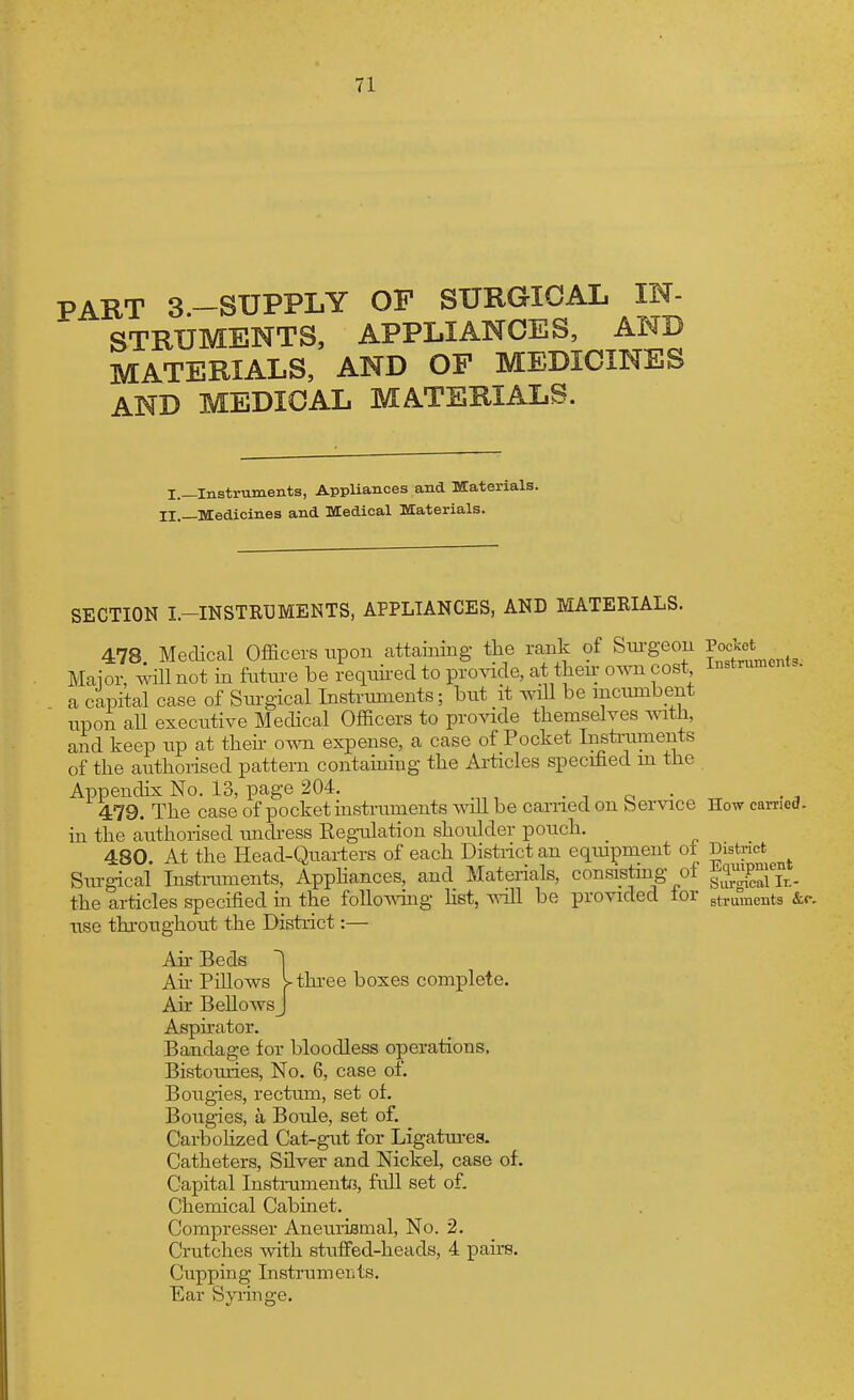 PART 3-SUPPLY OF SURGICAL IN- STRUMENTS, APPLIANCES, AND MATERIALS, AND OF MEDICINES AND MEDICAL MATERIALS. I.—Instruments, Appliances and Materials. II.—Medicines and Medical Materials. SECTION I.-INSTRI3MENTS, APPLIANCES, AND MATERIALS. 478 Medical Officers upon attaining the rank of Siu-geon Pocket Maior, will not in future be requii-ed to pro^nde, at theu- own cost Instruments, a capital case of Surgical Instruments; but it wiU be incumbent upon all executive Medical Officers to provide themselves with, and keep up at theh o^m expense, a case of Pocket Insti-uments of the authorised pattern contaiuing the Articles specihed m the Appendix No. 13, page 204. • i o • ^ 479. The case of pocket instruments wdl be earned on bervice How camed- in the authorised unch-ess Regulation shoulder pouch. 480. At the Head-Quarters of each District an eqiupment of District Surgical Instmments, Apphances, and Materials, consistmg of f^^^^P^^'j^. the articles specified in the foUo-^dng hst, will be proAided lor gtruments &c. use thi-oughout the District:— Ah Beds | Ah- Pillows y three boxes complete. Air BellowsJ Asphator. Bandage for bloodless operations. Bistouries, No. 6, case of. Bougies, rectum, set of. Bougies, a Boule, set of. Carbolized Cat-gut for Ligatm-es. Catheters, Silver and Nickel, case of. Capital InstrumentG, full set of. Chemical Cabinet. Compresser Aneuriflmal, No. 2. Crutches with stuffed-heads, 4 pairs. Cupping Instrumeiits. Ear Syringe.