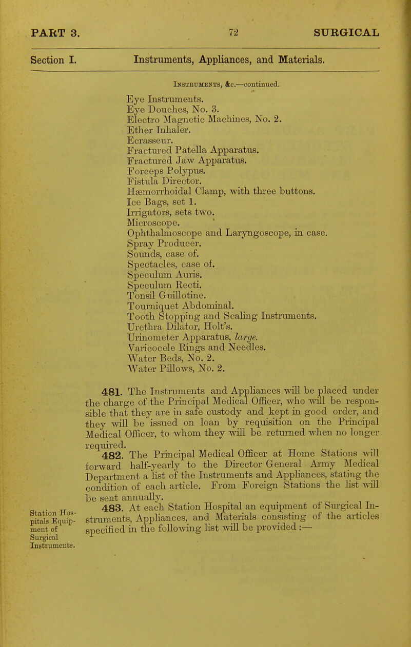 Section I. Instruments, Appliances, and Materials. Insteumenxs, &c.—continued. Eye Instrmneuts. Eye Douches, No. 3. Electro Magnetic Machines, No. 2. Ether Inhaler. Ecrasseur. Fractm-ed Patella Apparatus. Fractured Jaw Apparatus. Forceps Polypus. Fistula Dh-ector. Haemorrhoidal Clamp, with thi-ee buttons. Ice Bags, set 1. Irrigators, sets two. Microscope. Ophthalmoscope and Laryngoscope, in case. Spray Producer. Sounds, case of. Spectacles, case of. Speculum Auris. Speculum Recti. Tonsil Guillotine. Tom-niquet Abdominal. Tooth Stopping and Scaling Instrmnents. Urethra Dilator, Holt's. Urinometer Apparatus, large. Varicocele Rings and Needles. Water Beds, No. 2. Water Pillows, No. 2. 481. The Instruments and Apphances will be placed under the charge of the Principal Medical Officer, who will be respon- sible that they are in safe ctistody and kept in good order, and they will be issued on loan by requisition on the Principal Medical Officer, to whom they will be returned when no longer requu-ed. 482. The Principal Medical Officer at Home Stations -mil forward half-yearly to the Dnector General Ai-my Medical Department a list of the Instruments and Apphances, stating the condition of each article. From Foreign Stations the hst ydW be sent annually. 483. At each Station Hospital an equipment of Sm-gical In- struments, Appliances, and Materials consisting of the articles specified in the following Hst ^yiW be provided :— Station Hos- pitals Equip- ment of Sui'gical Instruments.