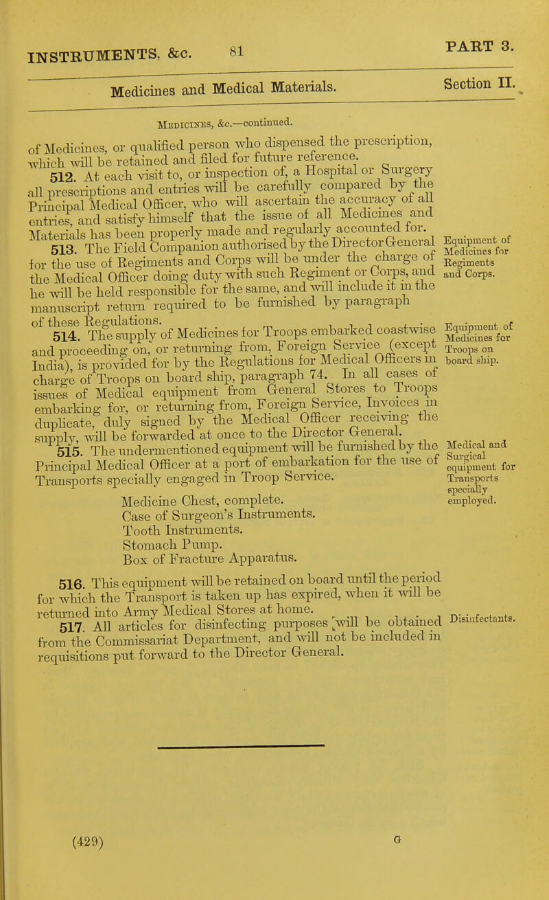 Medicines and Medical Materials. Section II. Medicines, &c.—continued, of Medicines, or qiiaHfied person who dispensed the prescription, which will be retained and filed for future reference 512. At each visit to, or inspection of a Hospital or Surgery all prescriptions and entries will be carefuUy compared by the Principal Mechcal Officer, who will ascertain the accm-acy of all entries, and satisfy himself that the issue of all Medicines and ATn+Pri-ok has been properly made and regularly accounted tor. Matenals^ia^^ for the use of Regiments and Corps will be under the charge oi the Medical Officer doing duty with such Regiment or Corps, and and Corps, he will be held responsible for the same, and ivill mclude it m the manuscript return required to be furmshed by paragraph SSppTy'of Medicmes for Ti^ops embarked coastwise E,^P-^^^^^ and proceecHiig on, or retiu-ning from, Foreign Service (except ^^.^^^^ „^ India) is provided for by the Regulations for Medical Officers m board ship, charg-e of Troops on board ship, paragraph 74. In all cases of issues of Medical equipment from General Stores to Troops embarking for, or returnmg from. Foreign Service, Invoices m duphcate, duly signed by the Medical Officer receiving the supply, will be forwarded at once to the Director General 515 The undermentioned equipment will be fiuTiished by the Medical and Principal Mechcal Officer at a port of embarkation for the use of ^^^^^^^^ f,, Transpoi-ts specially engaged m Troop Service. Tmnsports specially Medicine Chest, complete. employed. Case of Surgeon's Instruments. Tooth Instruments. Stomach Pump. Box of Fracture Apparatus. 516 This equipment will be retained on board imtil the period for which the Transport is taken up has expired, when it mil be retiu-ned mto Army Medical Stores at home. _ i . • i nisiufectants 517 AU articles for disinfecting purposes aviII be obtained i^ismtectants. from the Commissariat Department, and will not be mchided m requisitions put forward to the Director General. (429) G